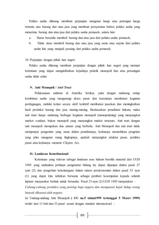 205
Pelaku usaha dilarang membuat perjanjian mengenai harga atau potongan harga
tertentu atas barang dan atau jasa yang membuat persyaratan bahwa pelaku usaha yang
menerima barang dan atau jasa dari pelaku usaha pemasok, antara lain:
a. Harus bersedia membeli barang dan atau jasa dari pelaku usaha pemasok,
b. Tidak akan membeli barang dan atau jasa yang sama atau sejenis dari pelaku
usaha lain yang menjadi pesaing dari pelaku usaha pemasok.
10. Perjanjian dengan pihak luar negeri
Pelaku usaha dilarang membuat perjanjian dengan pihak luar negeri yang memuat
ketentuan yang dapat mengakibatkan terjadinya praktik monopoli dan atau persaingan
usaha tidak sehat.
N. Anti Monopoli / Anti Trust
Pelaksanaan antitrust di Amerika Serikat, yaitu dengan melarang setiap
kombinasi usaha yang mengurangi akses pasar dan karenanya membatasi kegiatan
perdagnagan, melalui kolusi secara aktif kolektif membatasi pasokan dan meningkatkan
hasil produksi barang dan jasa masing-masing. Berdasarkan penafsiran hukum, maka
anti trust hanya melarang berbagai kegiatan monopoli (monopolazing) yang menyangkut
market condust, bukan monopoli yang menyangkut market structure. Anti trust dengan
anti monopoli merupakan dua unsure yang berbeda. Anti Monopoli dan anti trust tidak
mempunyai pengertian yang sama dalam penafsiranya, keduanya memerlukan pengrtian
yang jelas mengenai ruang lingkupnya, apakah menyangkut struktur pasar, perilaku
pasar atau keduanya menurut Clayton Act.
O. Landasan Konstitusional
Ketentuan yang relevan sebagai landasan asas hukum bersifat material dari UUD
1945 yang melandasi perlunya pengaturan bidang ini, dapat dijumpai dalam pasal 27
ayat (2) dan pengertian kekeluargaan dalam sistem perekonomian dalam pasal 33 ayat
(1) yang dapat kita tafsirkan bersama sebagai pemberi kesempatan kepada seluruh
lapisan masyarakat berhak untuk berusaha. Pasal 33 ayat (2) UUD 1945 menyatakan :
Cabang-cabang produksi yang penting bagi negara dan menguasai hajat hidup orang
banyak dikuasai oleh negara.
Isi Undang-undang Anti Monopoli ( UU no.5 tahun1999 tertanggal 5 Maret 1999)
terdiri dari 11 bab dan 53 pasal sesuai dengan standart internasional :
 