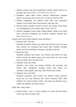 206
1. Melarang perjanjian yang dapat mengakibatkan terjadinya praktik monopoli atau
persaingan tidak sehat ( Pasal 4, 7 s.d 9, Pasal 10 s.d 14,22, 23)
2. Mengizinkan sampai tingkat tertentu penetapan hargakonsumen, perjanjian
ekslusif serta perjanjian lisensi dan know how ( Pasal 5,6,15 dan Pasal 50b)
3. Melarang penggabungan atau peleburan badan usaha yang menyebabkan
terjadinya posisi dominan dipasar atau persaingan usaha tidak sehat.
4. Melarang tindakan merugikan konsumen, pemasok atau penerima barang dengan
cara menyalahgunakan posisi dominan dipasar (Pasal 17 dan 18)
5. Melarang menghalangi pesaing dengan tindakan-tindakan kriminasi baik melalui
harga, syarat-syarat perdagangan atau penolakan melakukan hubungan usaha
(Pasal 7,8,16,19 s.d 21 )
Terdapat empat macam praktik pengaturan harga yang dilarang :
1. Penetapan harga / price taker
Merupakan kesepakatan diantara para penjual yang bersaing di pasar yang sama
untuk menaikan atau menetapkan harga dengan tujuan membatasi persaingan
diantara mereka dan mendapatkan keuntungan yang lebih banyak lagi.
2. Diskriminasi harga
Merupakan penetapan harga kepada satu konsumen yang berbeda dari harga
kepada konsumen lain didalam segmen pasar yang berbeda atas suatu barang
yang sama dengan alasan yang tidak terkait.
3. Pengaturan harga yang merusak
Merupakan suatu strategi yang biasanya dilakukan oleh perusahaan yang
dominan untuk menyingkirkan pesaingnya disuatu pasar dengtan cara
menentukan harga penjualan yang sangat rendah dibawah biaya variable.
4. Pengaturan harga jual kembali
Merupakan kesepakatan antara pemasok dan distributor tentang pemasokan
barang atau jasa yang didasarkan pada kondisi kesepaktan bahwa pihak
distributor akan menjual (menjual kembali) pada harga yang ditetapkan (secara
sepihak) atau didiktekan oleh pihak pemasok.
Praktik bisnis curang meliputi :
a. Perbuatan hukum / legal act berupa perjanjian atau kontrak baik lisan maupun
tertulis yang dibuat oleh pelaku usaha
 