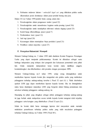 207
b. Perbuatan melawan hukum / unlawfull legal act yang dilakukan pelaku usaha
dikarenakan posisi dominanya dalam pasar produk barang atau jasa.
Dalam UU no 5 tahun 1999 praktik bisnis curang antara lain :
1. Persekongkolan dalam pengurusan tender ( pasal 22)
2. Persekongkolan untuk mensabotase kegiatan usaha pesaing ( pasal 24))
3. Persekongkolan untuk mendaptkan informasi rahasia dagang ( pasal 23)
4. Kartel harga dibawahharga pasar ( pasal 7)
5. Pembentukan trust ( pasal 12)
6. Jual rugi (pasal 20)
7. Kecurangan dalam menetapkan biaya produksi ( pasal 21)
8. Pemilikan saham mayoritas ( pasal 27)
P. Penegakan HukumAnti Monopoli
Menurut Undang-Undang no. 5 tahun 1999 ialah diadakan Komisi Pengawas Persaingan
Usaha yang dapat menjamin pelaksanaannya. Komisi ini dikatakan sebagai suatu
lembaga independen yang terlepas dari pengaruh dan kekuasaan pemerintah serta pihak
lain. Untuk menjamin independensi kerja komisi maka dipilihnya anggota
komisindiangkat dan diberhentikan oleh presiden dengan persetujuan DPR.
Menurut Undang-Undang no.5 tahun 1999, setiap orang dimungkinkan untuk
memberikan laporan kepada komisi jika mengetahui ada pelaku usaha yang melakukan
pelanggaran terhadap undang-undang tersebut ( Pasal 32 ayat (1) ). Tidak disebutkan
apakah LSM juga dapat memberikan laporan kepada komisi. Jika ini dimungkinkan
maka harus diantisipasi munculnya LSM yang bergerak dalam bidang pemantauan dan
advokasi terhadap pelanggaran undang-undang ini.
Disamping itu pihak yang dirugikan sebagai akibat pelanggran terhadap undang-undang
ini juga berhak untuk melaporkan secara tertulis kepada komisi mengenai telah terjadiny
pelanggran serta kerugian yang ditimbulkan ( Pasal 32 ayat (2) ).
Selain itu komisi tidak harus menunggu laporan dari masyarakat untuk memulai
melakukan pemeriksaan terhadap pelaku usaha ynag telah me;akukan pelanggran
terhadap Undang-Undang no.5 tahun 1999 ( Pasal 40 ).
 