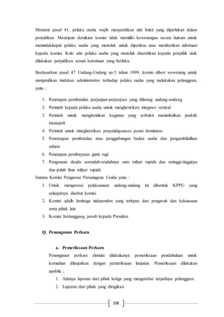 208
Menurut pasal 41, pelaku usaha wajib menyerahkan alat bukti yang diperlukan dalam
penyidikan. Meskipun demikian komisi tidak memiliki kewenangan secara hukum untuk
menindaklanjuti pelaku usaha yang menolak untuk diperiksa atau memberikan informasi
kepada komisi. Kalo ada pelaku usaha yang menolak diserahkan kepada penyidik utuk
dilakukan penyidikan sesuai ketentuan yang berlaku.
Berdasarkan pasal 47 Undang-Undang no.5 tahun 1999, komisi diberi wewenang untuk
menjatuhkan tindakan administrative terhadap pelaku usaha yang melakukan pelanggran,
yaitu :
1. Penetapan pembatalan perjanjian-perjanjian yang dilarang undang-undang
2. Perintah kepada pelaku usaha untuk menghentikan integrasi vertical
3. Perintah untuk menghentikan kegiatan yang terbukti menimbulkan praktik
monopoli
4. Perintah untuk mneghentikan penyalahgunaan posisi dominann
5. Peneteapan pembatalan atau penggabungan badan usaha dan pengambilalihan
saham
6. Penetapan pembayaran ganti rugi
7. Pengenaan denda serendah-rendahnya satu milyar rupiah dan setinggi-tingginya
dua puluh lima milyar rupiah.
Satatus Komisi Pengawas Persaingana Usaha yaitu :
1. Untuk mengawasi pelaksanaan undang-undang ini dibentuk KPPU yang
selanjutnya disebut komisi.
2. Komisi adalh lembaga independen yang terlepas dari pengaruh dan kekuasaan
serta pihak lain.
3. Komisi bertanggung jawab kepada Presiden.
Q. Penanganan Perkara
a. Pemeriksaan Perkara
Penanganan perkara dimulai dilakukanya pemeriksaan pendahuluan untuk
kemudian dilanjutkan dengan pemeriksaan lanjutan. Pemeriksaan dilakukan
apabila ;
1. Adanya laporan dari pihak ketiga yang mengetahui terjadinya pelanggran
2. Laporan dari pihak yang dirugikan
 