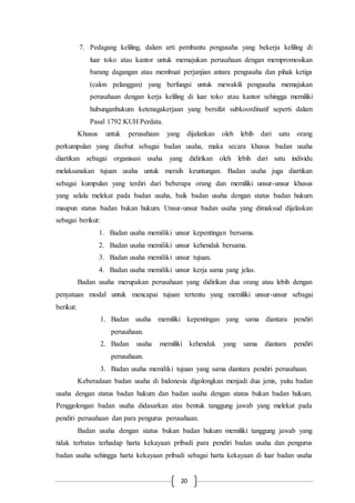 20
7. Pedagang keliling, dalam arti pembantu pengusaha yang bekerja keliling di
luar toko atau kantor untuk memajukan perusahaan dengan mempromosikan
barang dagangan atau membuat perjanjian antara pengusaha dan pihak ketiga
(calon pelanggan) yang berfungsi untuk mewakili pengusaha memajukan
perusahaan dengan kerja keliling di luar toko atau kantor sehingga memiliki
hubunganhukum ketenagakerjaan yang bersifat subkoordinatif seperti dalam
Pasal 1792 KUH Perdata.
Khusus untuk perusahaan yang dijalankan oleh lebih dari satu orang
perkumpulan yang disebut sebagai badan usaha, maka secara khusus badan usaha
diartikan sebagai organisasi usaha yang didirikan oleh lebih dari satu individu
melaksanakan tujuan usaha untuk meraih keuntungan. Badan usaha juga diartikan
sebagai kumpulan yang terdiri dari beberapa orang dan memiliki unsur-unsur khusus
yang selalu melekat pada badan usaha, baik badan usaha dengan status badan hukum
maupun status badan bukan hukum. Unsur-unsur badan usaha yang dimaksud dijelaskan
sebagai berikut:
1. Badan usaha memiliki unsur kepentingan bersama.
2. Badan usaha memiliki unsur kehendak bersama.
3. Badan usaha memiliki unsur tujuan.
4. Badan usaha memiliki unsur kerja sama yang jelas.
Badan usaha merupakan perusahaan yang didirikan dua orang atau lebih dengan
penyatuan modal untuk mencapai tujuan tertentu yang memiliki unsur-unsur sebagai
berikut:
1. Badan usaha memiliki kepentingan yang sama diantara pendiri
perusahaan.
2. Badan usaha memiliki kehendak yang sama diantara pendiri
perusahaan.
3. Badan usaha memiliki tujuan yang sama diantara pendiri perusahaan.
Keberadaan badan usaha di Indonesia digolongkan menjadi dua jenis, yaitu badan
usaha dengan status badan hukum dan badan usaha dengan status bukan badan hukum.
Penggolongan badan usaha didasarkan atas bentuk tanggung jawab yang melekat pada
pendiri perusahaan dan para pengurus perusahaan.
Badan usaha dengan status bukan badan hukum memiliki tanggung jawab yang
tidak terbatas terhadap harta kekayaan pribadi para pendiri badan usaha dan pengurus
badan usaha sehingga harta kekayaan pribadi sebagai harta kekayaan di luar badan usaha
 