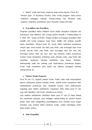 209
3. Inisiatif sendiri dari komisi pengawas tanpa adanya laporan ( Pasal 40 )
Menurut pasal 10 Keputusan Presiden, maka komisi pengawas dalam proses
melakukan pelanggran terhadap Undang-Undang Anti Monopoli maka
pengawas melakukan pemeriksaan harus disertakan dengan alat bukti.
b. Penyelidikan dan Penyidikan
Pengertian penyidikan dalam artihukum secara pidana merupakan kelanjutan dari
pemeriksaan yang dilakukan oleh seorang pejabat penyidik ( Undang-undang no
8 tahun 1981 tentang KUHAP). Dengan demikian kewenangan penyidikan tidak
memiliki oleh komisi pengawas tetapi hanya dimiliki oleh lembaga penyidik
umum (kepolisian). Menurut pasal 40, komisi dalam melakukan pemeriksaan
sebagai tugas resmi tersedia alat bukti yang klasik, yaitu keterangan tugas resmi
tersedia alat-alat bukti yang klasik, yaitu keterangan saksi dan saksi ahli,
keterangan pelaku usaha lain serta surat atau dokumen. Dalam pemeriksaan
tersebut komisi memutuskan perhatianya pada dokumen usaha, yang berkat sifat
objektifnya mempunyai kekuatan pembuktian yang khusus. Selambat-
lambatnyantiga puluh hari terhitung sejak diselesaikanya pemeriksaan lanjutan,
komisi wajib menentukan telah terjadi atau tidaknya pelanggran terhadap
undang-undang ini.
c. Putusan Komisi Pengawas
Pasal 44 ayat (1), mengatur putusan komisi. Pelaku usaha wajib menyampaikan
laporan pelaksanaan putusan terhadap komisi. Apabila komisi memutuskan tidak
menindaklanjuti pemeriksaan daan mengakhiri perkara, maka pelaksanaanya
tergantung pada tindakn administrative sebgaimana daitur dalam pasal 47 dan
yang telah dijatuhkan oleh komisi terhadap kasus tertentu.
Jenis tindakan administrative disebutkan dalam pasal 47 ayat (2) dapat dimuali
dari pembatalan perjanjian yang melanggar undang-undang ini, perintah kepada
pelaku usaha untuk menghentikan penyalahgunaan posisi dominan sesuai dengan
ketentuan yang terdapat dalam keputusan komisi, sampai kepentingan denda
dalam jumlah tertentu.
d. Jalur Pengadilan
 