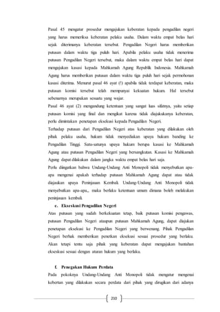 210
Pasal 45 mengatur prosedur mengajukan keberatan kepada pengadilan negeri
yang harus memeriksa keberatan pelaku usaha. Dalam waktu empat belas hari
sejak diterimanya keberatan tersebut. Pengadilan Negeri harus memberikan
putusan dalam waktu tiga puluh hari. Apabila pelaku usaha tidak menerima
putusan Pengadilan Negeri tersebut, maka dalam waktu empat belas hari dapat
mengajukan kasasi kepada Mahkamah Agung Republik Indonesia. Mahkamah
Agung harus memberikan putusan dalam waktu tiga puluh hari sejak permohonan
kasasi diterima. Menurut pasal 46 ayat (!) apabila tidak terdapat keberatan, maka
putusan komisi tersebut telah mempunyai kekuatan hukum. Hal tersebut
sebenarnya merupakan sesuatu yang wajar.
Pasal 46 ayat (2) mengandung ketentuan yang sangat luas sifatnya, yaitu setiap
putusan komisi yang final dan mengikat karena tidak diajukukanya keberatan,
perlu dimintakan penetapan eksekusi kepada Pengadilan Negeri.
Terhadap putusan dari Pengadilan Negeri atas keberatan yang dilakukan oleh
pihak pelaku usaha, hukum tidak menyediakan upaya hukum banding ke
Pengadilan Tinggi. Satu-satunya upaya hukum berupa kasasi ke Mahkamah
Agung atau putusan Pengadilan Negeri yang bersangkutan. Kasasi ke Mahkamah
Agung dapat dilakukan dalam jangka waktu empat belas hari saja.
Perlu diingatkan bahwa Undang-Undang Anti Monopoli tidak menyebutkan apa-
apa mengenai apakah terhadap putusan Mahkamah Agung dapat atau tidak
diajaukan upaya Peninjauan Kembali. Undang-Undang Anti Monopoli tidak
menyebutkan apa-apa,, maka berlaku ketentuan umum dimana boleh melakukan
peninjauan kembali.
e. Ekseskusi Pengadilan Negeri
Atas putusan yang sudah berkekuatan tetap, baik putusan komisi pengawas,
putusan Pengadilan Negeri ataupun putusan Mahkamah Agung, dapat diajukan
penetapan eksekusi ke Pengadilan Negeri yang berwenang. Pihak Pengadilan
Negeri berhak memberikan penetkan eksekusi sesuai prosedur yang berlaku.
Akan tetapi tentu saja pihak yang keberatan dapat mengajukan bantahan
ekseskusi sesuai dengan aturan hukum yang berlaku.
f. Penegakan Hukum Perdata
Pada pokoknya Undang-Undang Anti Monopoli tidak mengatur mengenai
kebertan yang dilakukan secara perdata dari pihak yang dirugikan dari adanya
 