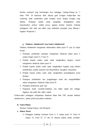 211
aktivitas monopoli yang bertentangan atau melanggar Undang-Undang no. 5
tahun 1999. Di Indonesia tidak dikenal ganti kerugian berlipat-lipat dan
cenderung untuk memberikan ganti kerugian sesuai dengan kerugian yang
diderita. Walaupun melalui media pengadilan, dimungkinkan untuk
menyelesaikan perkara melalui proses gugatan perdata terutama terhadap
pelanggaran oleh salah satu pihak yang melakukan perjanjian yang dilarang (
Gugatan Wanpretasi )
g. Tindakan Administratif atau Sanksi Administratif
Tindakan administratif sebagaimana dimaksudkan dalam pasal 47 ayat (1) dapat
berupa :
1. Penetapan pembatalan perjanjian sebagaimana dimaksud dalam pasal 4
sampai dengan pasal 13, 15 dan 16
2. Perintah kepada pelaku usaha untuk menghentikan integrasi vertical
sebagaimana dimaksud dalam pasal 14
3. Perintah kepada pelaku usaha untuk menghentikan kegiatan yang terbukti
menimbulkan praktik monopoli dan menyebabkan merugikan masyarakat
4. Perintah kepada pelaku usaha untuk menghentikan penyalahgunaan posisi
dominan
5. Penetapan pembatalaan atas penggabungan usaha dan mengambilalihan
saham sebagaimana dimaksud dalam pasal 28
6. Penetapan pembayaran ganti rugi
7. Pengenaan denda serendah-rendahnya satu milyar rupiah dan setinggi-
tingginya dua puluh lima milyar rupiah.
SAnksi-sanksi pelanggran sebagaimana dimaksud dalam Bab VIII, memuat tindakan
administrative, pidana pokok dan pidana tambahan.
R. Sanksi Pidana
Menurut Undang-Undang Anti Monopoli :
a. Pidana Pokok
1) Pelanggran terhadap ketentuan Pasal 4, 9 sampai pasal 14, Pasal 16
sampai 19, Pasal 25, 27 dan 28 diancam pidana denda serendah-
 