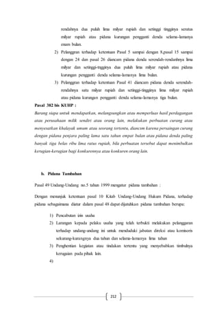 212
rendahnya dua puluh lima milyar rupiah dan setinggi tingginya seratus
milyar rupiah atau pidana kurungan pengganti denda selama-lamanya
enam bulan.
2) Pelanggran terhadap ketentuan Pasal 5 sampai dengan 8,pasal 15 sampai
dengan 24 dan pasal 26 diancam pidana denda serendah-rendanhnya lima
milyar dan setinggi-tngginya dua puluh lima milyar rupiah atau pidana
kurungan pengganti denda selama-lamanya lima bulan.
3) Pelanggran terhadap ketentuan Pasal 41 diancam pidana denda serendah-
rendahnya satu milyar rupiah dan setinggi-tingginya lima milyar rupiah
atau pidana kurungan pengganti denda selama-lamanya tiga bulan.
Pasal 382 bis KUHP :
Barang siapa untuk mendapatkan, melangsungkan atau memperluas hasil perdagangan
atau perusahaan milik sendiri atau orang lain, melakukan perbuatan curang atau
menyesatkan khalayak umum atau seorang tertentu, diancsm karena persaingan curang
dengan pidana penjara paling lama satu tahun empat bulan atau pidana denda paling
banyak tiga belas ribu lima ratus rupiah, bila perbuatan tersebut dapat menimbulkan
kerugian-kerugian bagi konkurennya atau konkuren orang lain.
b. Pidana Tambahan
Pasal 49 Undang-Undang no.5 tahun 1999 mengatur pidana tambahan :
Dengan menunjuk ketentuan pasal 10 Kitab Undang-Undang Hukum Pidana, terhadap
pidana sebagaimana diatur dalam pasal 48 dapat dijatuhkan pidana tambahan berupa:
1) Pencabutan izin usaha
2) Larangan kepada pelaku usaha yang telah terbukti melakukan pelanggaran
terhadap undang-undang ini untuk menduduki jabatan direksi atau komisoris
sekurang-kurangnya dua tahun dan selama-lamanya lima tahun
3) Penghentian kegiatan atau tindakan tertentu yang menyebabkan timbulnya
kerugaian pada pihak lain.
4)
 