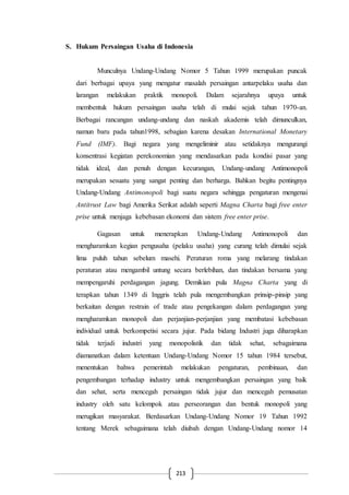 213
S. Hukum Persaingan Usaha di Indonesia
Munculnya Undang-Undang Nomor 5 Tahun 1999 merupakan puncak
dari berbagai upaya yang mengatur masalah persaingan antarpelaku usaha dan
larangan melakukan praktik monopoli. Dalam sejarahnya upaya untuk
membentuk hukum persaingan usaha telah di mulai sejak tahun 1970-an.
Berbagai rancangan undang-undang dan naskah akademis telah dimunculkan,
namun baru pada tahun1998, sebagian karena desakan International Monetary
Fund (IMF). Bagi negara yang mengeliminir atau setidaknya mengurangi
konsentrasi kegiatan perekonomian yang mendasarkan pada kondisi pasar yang
tidak ideal, dan penuh dengan kecurangan, Undang-undang Antimonopoli
merupakan sesuatu yang sangat penting dan berharga. Bahkan begitu pentingnya
Undang-Undang Antimonopoli bagi suatu negara sehingga pengaturan mengenai
Antitrust Law bagi Amerika Serikat adalah seperti Magna Charta bagi free enter
prise untuk menjaga kebebasan ekonomi dan sistem free enter prise.
Gagasan untuk menerapkan Undang-Undang Antimonopoli dan
mengharamkan kegian pengusaha (pelaku usaha) yang curang telah dimulai sejak
lima puluh tahun sebelum masehi. Peraturan roma yang melarang tindakan
peraturan atau mengambil untung secara berlebihan, dan tindakan bersama yang
mempengaruhi perdagangan jagung. Demikian pula Magna Charta yang di
terapkan tahun 1349 di Inggris telah pula mengembangkan prinsip-pinsip yang
berkaitan dengan restrain of trade atau pengekangan dalam perdagangan yang
mengharamkan monopoli dan perjanjian-perjanjian yang membatasi kebebasan
individual untuk berkompetisi secara jujur. Pada bidang Industri juga diharapkan
tidak terjadi industri yang monopolistik dan tidak sehat, sebagaimana
diamanatkan dalam ketentuan Undang-Undang Nomor 15 tahun 1984 tersebut,
menentukan bahwa pemerintah melakukan pengaturan, pembinaan, dan
pengembangan terhadap industry untuk mengembangkan persaingan yang baik
dan sehat, serta mencegah persaingan tidak jujur dan mencegah pemusatan
industry oleh satu kelompok atau perseorangan dan bentuk monopoli yang
merugikan masyarakat. Berdasarkan Undang-Undang Nomor 19 Tahun 1992
tentang Merek sebagaimana telah diubah dengan Undang-Undang nomor 14
 