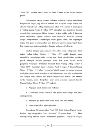 214
Tahun 1997, pemakai merek tanpa izin dapat di tuntut secara perdata maupun
pidana.
Pembangunan bidang ekonomi Indonesia diarahkan kepada terwujudnya
kesejahteraan rakyat yang adil dan makmur. Hal ini sejalan dengan amanat dan
cita-cita Pancasila dan Undang-Undang dasar tahun 1945. Karena itu dalam pasal
2 Undang-undang Nomor 5 Tahun 1999, diterapkan asas demokrasi ekonomi
sebagai dasar pembangunan bidang ekonomi. Artinya, pelaku usaha di Indonesia
dalam menjalankan kegiatan usahanya harus berasaskan demokrasi ekonomi
dengan memperhatikan keseimbangan antara pelaku usaha dan kepentingan
umum. Jadi, pasal ini mensyaratkan asas demokrasi ekonomi yang menjadi dasar
bagi pelaku usaha dalam menjalankan kegiatan usahanya di Indonesia.
Diantara larangan yang dilakukan oleh pelaku usaha sebagaimana diatur
dalam Undang-Undang Nomnor 5 Tahun 1999 adalah larangan untuk
mengadakan perjanjian-perjanjian tertentu yang dapat mengakibatkan terjadinya
praktik monopoli dan/atau persaingan usaha tidak sehat. Secara Yuridis
pengertian “perjanjian” dirumuskan tersendiri dalam Undang-Undang Nomor 5
Tahun 1999. Disebutkan dalam ketentuan Pasal 1 angka 7 Undang-Undang
Nomor 5 Tahun 1999, bahwa “perjanjian”adalah sesuatu perbuatan satu atau
lebih pelaku usaha untuk mengikatkan diri terhadap satu atau lebih pelaku usaha
lain dengan nama apapun, baik tertulis maupun tidak tertulis. Dari rumusan
yuridis tersebut, dapat disimpulkan unsure-unsur perjanjian menurut konteks
Undang-Undang Nomor 5 Tahun 1999 meliputi:
a. Perjanjian terjadi karena suatu perbuatan
b. Perbuatan tersebut dilakukan oleh pelaku usaha sebagai para pihak
dalam perjanjian
c. Perjanjian nya dapat dibuat secara tertulis atau tidak tertulis
d. Tidak menyebutkan tujuan perjanjian
Sebagaimana Ketentuan dalam Pasal 1313 Kitab Undang-Undang Hukum
Perdata, juga menggunakan kata “perbuatan”. Ketentuan Pasal 1313 Kitab
Undang-Undang Hukum Perdata merumuskan pengertian “Perjanjian sebagai
 