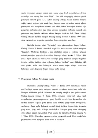 215
suatu perbuatan dengan mana satu orang atau lebih mengikatkan dirinya
terhadap satu orang lain atau lebih”. Para ahli menganggap rumusan yuridis
perjanjian menurut pasal 1313 Kitab Undang-Undang Hukum Perdata tersebut
selain kurang lengkap juga terlalu luas. Lahirnya suatu perjanjian, karena adanya
persetujuan atau kesepakatan diantara dua pihak, bukan persetujuan sepihak saja,
pengertian perbuatan disini juga tidak terbatas, mencakup perbuatan sukarela dan
perbuatan yang bersifat melawan hukum. Dengan demikian, baik Kitab Undang-
Undang Hukum Perdata maupun Undang-undang Nomor 5 Tahun 1999 sama-
sama merumuskan pergantian perjanjian dalam pengertian yang luas.
Berbeda dengan istilah “Perjanjian” yang dipergunakan, dalam Undang-
Undang Nomor 5 Tahun 1999 tidak dapat kita temukan suatu definisi mengenai
“kegiatan”. Meskipun demikian , jika ditafsirkan secara a contrario terhadap
definisi perjanjian yang diberikan dalam Undang-Undang Nomor 5 Tahun 1999,
maka dapat dikatakan bahwa pada dasarnya yang dimaksud dengan “kegiatan”
tersebut adalah tindakan atau perbuatan hukum “sepihak” yang dilakukan oleh
satu pelaku usaha atau kelompok pelaku usaha tanpa adanya keterkaitan
hubungan secara langsung dengan pelaku usaha lainnya.
T. Pengaturan Hukum Persaingan Usaha
Munculnya Undang-Undang Nomor 5 Tahun 1999 merupakan puncak
dari berbagai upaya yang mengatur masalah persaingan antarpelaku usaha dan
larangan melakukan praktik monopoli. Di samping mengikat para pelaku usaha,
Undang-Undang Nomor 5 Tahun 1999, mengikat pemerintah untuk tidak
mengeluarkan peraturan-peraturan yang bersifat memberikan kemudahan dan
fasilitas istimewa kepada para pelaku usaha tertentu yang bersifat monopolistik.
Akibatnya, dunia usaha Indonesia menjadi tidak terbiasa dengan iklim kompetisi
yang sehat, yang pada akhirnya menimbulkan kerugian yang harus ditanggung
oleh seluruh lapisan masyarakat. Oleh karena itu, kehadiran Undang-Undang No
5 Tahun 1999, diharapkan mampu mengikat pemerintah untuk lebih objektif dan
professional dalam mengatur dunia usaha di Indonesia.
 