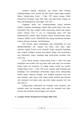 216
Ketentuan mengenai antimonopoli yang terdapat dalam beberapa
perundang-undangan secara sporadic dan tidak populer sampai dengan kemudian
lahirnya Undang-Undang Nomor 5 Tahun 1999 tentang Larangan Praktik
Monopoli dan Persaingan Usaha Tidak Sehat, yang mulai berlaku terhitung satu
tahun sejak diundangkannya pada tanggal 5 Mei 1999.
Penggunaan hukum atau perundang-undangan sebagai instrument
kebijakan merupakan perkembangan mutakhir dalam sejarah hukum. Pada zaman
pemerintahan Orde Baru, kebijakan politik perekonomian nasional yang mengacu
kepada ketentuan Pasal 33 ayat (1) Undang-ndang Dasar 1945 telah
diimplementasikan pertama dalam Ketetapan Majelis Permusyawaratan Rakyat
Sementara (MPRS) Nomor XXIII/MPRS/1966 tentang Pembaharuan Kebijakan
Landasan Ekonomi, Keuangan, dan Pembangunan.
Pada dasarnya, negara berkepentingan untuk memperhatikan apa yang
diperlukan/dibutuhkan oleh warganya atau pelaku usaha dalam rangka
melakukan kegiatan ekonomi secara komperitif. Negara mempunyai kepentingan
untuk mengatur kehidupan ekonomi yang dilandasi dengan corak perekonomian
yang antimonopoly dengan menjunjung tinggi prinsip-prinsip persaingan usaha
secara sehat.
Secara filosofis ketentuan Undang-Undang Nomor 5 Tahun 1999 dapat
menciptakan suatu keadilan, baik bagi pelaku usaha, dunia usaha, serta konsumen
sebagai bagian dari masyarakat. Di samping mampu member rasa keadilan,
Undang-Undang Nomor 5 Tahun 1999 secara sosiologis sangat bermanfaat bagi
kepentingan serta perkembangan perekonomian negara karena undang-undang
tersebut mampu menjawab tantangan, serta keinginan masyarakat secara luas
yang sebetulnya sudah merasa jenuh dengan praktik monopoli yang dilakukan
oleh sekelompok kecil pelaku usaha yang dekat dengan pengusaha orde baru
pada waktu itu.
Undang-Undang Antimonopoli dan Persaingan Usaha merupakan suatu
kebutuhan primer bag kepentingan pelaku usaha dan menduduki kunci dalam
ekonomi yang berbasiskan pada persaingan pasar sempurna
U. Larangan Praktik Monopoli dan Persaingan Tidak Sehat
 