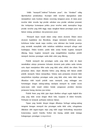 217
Istilah “monopoli”,”antitrust”.”kekuatan pasar”, dan “dominasi” saling
dipertukarkan pemakainnya. Keempat istlah tersebut dipergunakan untuk
menunjukkan suatu keadaan dimana seseorang menguasai pasar, di mana pasar
tersebut tidak tersedia lagi produk substitusi atau produk substitusi potensial,
dan terdapatnya kemampuan pelaku pasar tersebut untuk menerapkan harga
produk tersebut yang lebih tinggi, tanpa mengikuti hukum persaingan pasar atau
hukum tentang permintaan dan penawaran pasar.
Monopoli dapat terjadi dalam setiap sistem ekonomi. Dalam sistem
ekonomi kapitalisme dan liberalisme, dengan instrument kebebasan pasar,
kebebasan keluar masuk tanpa restriksi, serta informasi dan bentuk pasarnya
yang atomistik monoplistik telah melairkan melahirkan monopoli sebagai anak
kandungnya. Dalam konteks yuridis tidak semua bentuk kegiatan monopoli
dilarang, hanya kegiatan monopoli yang mengakibatkan terjadinya praktik
monopoli dan/atau persaingan usaha tidak sehat yang dilarang.
Praktik monopoli dan persaingan usaha yang tidak sehat ini dapat
menmbulkan adanya pemusatan kekuatan ekonomi pada pelaku usaha tertentu
serta dapat menciptakan iklim usaha yang tidak sehat, efektif, dan efisien. Dari
pernyataan diatas, dapat diketahui bahwa yang dilarang oleh hukum adalah
praktik monopoli, bukan monopolinya. Selama suatu pemusatan ekonomi tidak
menyebabkan terjadinya persaingan usaha yang tidak sehat, maka tidak dapat
dikatakan telah terjadi praktik suatu monopoli, yang melanggar atau
bertentangan dengan undang-undang meskipun monopoli itu sendiri secara
nyata-nyata telah terjadi (dalam bentuk penguasaan produksi dan/atau
pemasaran barang dan/atau jasa terntu).
Praktik bisnis yang tidak jujur dapat diartikan sebagai segala tingkah laku
yang yang tidak sesuai dengan itikad baik, kejujuran di dalam berusaha.
Perbuatan ini termasuk perbuatan melawan hukum.
Tujuan yang hendak dicapai dengan dibuatnya berbagai undang-undang
mengenai larangan monopoli dan persaingan usaha tidak sehat, sebagaimana
dilakukan oleh negara-negara maju yang telah sangat berkembang masyarakat
korporasinya, seperti Amerika Serikat dan Jepang, adalah untuk menjaga
kelangsungan persaingan (competition).
 