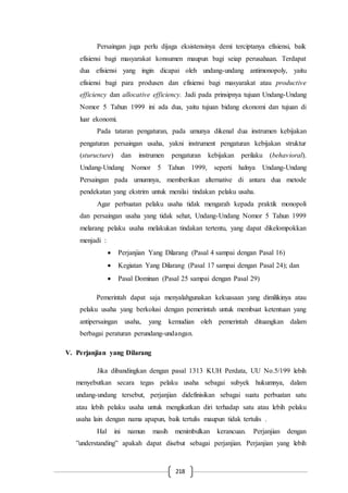 218
Persaingan juga perlu dijaga eksistensinya demi terciptanya efisiensi, baik
efisiensi bagi masyarakat konsumen maupun bagi seiap perusahaan. Terdapat
dua efisiensi yang ingin dicapai oleh undang-undang antimonopoly, yaitu
efisiensi bagi para produsen dan efisiensi bagi masyarakat atau productive
efficiency dan allocative efficiency. Jadi pada prinsipnya tujuan Undang-Undang
Nomor 5 Tahun 1999 ini ada dua, yaitu tujuan bidang ekonomi dan tujuan di
luar ekonomi.
Pada tataran pengaturan, pada umunya dikenal dua instrumen kebijakan
pengaturan persaingan usaha, yakni instrument pengaturan kebijakan struktur
(sturucture) dan instrumen pengaturan kebijakan perilaku (behavioral).
Undang-Undang Nomor 5 Tahun 1999, seperti halnya Undang-Undang
Persaingan pada umumnya, memberikan alternative di antara dua metode
pendekatan yang ekstrim untuk menilai tindakan pelaku usaha.
Agar perbuatan pelaku usaha tidak mengarah kepada praktik monopoli
dan persaingan usaha yang tidak sehat, Undang-Undang Nomor 5 Tahun 1999
melarang pelaku usaha melakukan tindakan tertentu, yang dapat dikelompokkan
menjadi :
 Perjanjian Yang Dilarang (Pasal 4 sampai dengan Pasal 16)
 Kegiatan Yang Dilarang (Pasal 17 sampai dengan Pasal 24); dan
 Pasal Dominan (Pasal 25 sampai dengan Pasal 29)
Pemerintah dapat saja menyalahgunakan kekuasaan yang dimilikinya atau
pelaku usaha yang berkolusi dengan pemerintah untuk membuat ketentuan yang
antipersaingan usaha, yang kemudian oleh pemerintah dituangkan dalam
berbagai peraturan perundang-undangan.
V. Perjanjian yang Dilarang
Jika dibandingkan dengan pasal 1313 KUH Perdata, UU No.5/199 lebih
menyebutkan secara tegas pelaku usaha sebagai subyek hukumnya, dalam
undang-undang tersebut, perjanjian didefinisikan sebagai suatu perbuatan satu
atau lebih pelaku usaha untuk mengikatkan diri terhadap satu atau lebih pelaku
usaha lain dengan nama apapun, baik tertulis maupun tidak tertulis .
Hal ini namun masih menimbulkan kerancuan. Perjanjian dengan
”understanding” apakah dapat disebut sebagai perjanjian. Perjanjian yang lebih
 