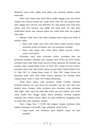 21
dibebankan segala bentuk tagihan utang piutang yang sebenarnya ditujukan kepada
badan usaha.
Badan usaha dengan status badan hukum memiliki tanggung jawab yang terbatas
terhadap harta kekayaan pribadi para pendiri badan usaha atau para pengurus badan
usaha sehingga harta kekayaan yang dibebankan atas utang piutang badan usaha hanya
terbatas pada harta kekayaan yang dimiliki oleh badan usaha dan tidak dapat
membebankan kepada harta kekayaan pribadi para pendiri badan usaha atau pengurus
badan usaha.
Beberapa bentuk badan usaha dalam pandangan hukum dagang yang berlaku di
Indonesia adalah:
1. Badan usaha dengan status bukan badan hukum meliputi prusahaan dagang,
persekutuan perdata, persekutuan firma, dan persekutuan komanditer.
2. Badan usaha dengan status badan hukum meliputi perseroan terbatas,
yayasan, dan koperasi.
Keberadaan badan usaha persekutuan perdata, persekutuan firma, dan
persekutuan komanditer didasarkan pada ketentuan dalam KUHD dan KUH Perdata,
keberadaan badan usaha dalam bentuk perseroan terbatas didasarkan atas ketentuan yang
tercantum dalam Undang-Undang Nomor 40 Tahun 2007 Tentang Perseroan Terbatas,
keberadaan badan usaha dalam bentuk yayasan tercantum dalam Undang-Undang Nomor
16 Tahun 2001 Jo. Undang-Undang Nomor 28 Tahun 2004 Tentang Yayasan dan
keberadaan badan usaha dalam bentuk koperasi didasarkan atas ketentuan dalam
Undang-Undang Nomor 25 Tahun 1992 Tentang perkoperasian.
Dalam hukum dagang, setiap perusahaan memiliki kewajiban melakukan
pencatatan kekayaan dan harta benda dari perusahaan yang tiap enam bulan harus
membuat neraca keuangan. Setiap perusahaan harus menyimpan semua pembukuan
untuk jangka waktu selama tiga puluh tahun berikut surat-surat tembusan serta catatan
selama sepuluh tahun sehingga dengan adanya pembukuan seseorang pengusaha
mempunyai bukti terhadap peristiwa hukum dan hakim memiliki hak menggunakan buku
itu sebagai bukti untuk kepentingan manapun.
Pasal 6 hingga Pasal 12 KUHD telah mengatur mengenai pembukuan dalam
kegiatan perdagangan yang memiliki fungsi pembukuan sebagai berikut.
1. Fungsi yuridis, yaitu pembukuan dapat dijadikan sebagai alat bukti
pengadilan.
 