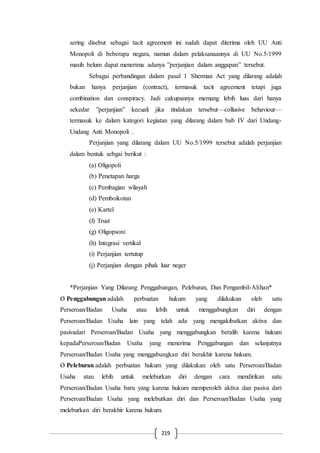 219
sering disebut sebagai tacit agreement ini sudah dapat diterima oleh UU Anti
Monopoli di beberapa negara, namun dalam pelaksanaannya di UU No.5/1999
masih belum dapat menerima adanya ”perjanjian dalam anggapan” tersebut.
Sebagai perbandingan dalam pasal 1 Sherman Act yang dilarang adalah
bukan hanya perjanjian (contract), termasuk tacit agreement tetapi juga
combination dan conspiracy. Jadi cakupannya memang lebih luas dari hanya
sekedar ”perjanjian” kecuali jika tindakan tersebut—collusive behaviour—
termasuk ke dalam kategori kegiatan yang dilarang dalam bab IV dari Undang-
Undang Anti Monopoli .
Perjanjian yang dilarang dalam UU No.5/1999 tersebut adalah perjanjian
dalam bentuk sebgai berikut :
(a) Oligopoli
(b) Penetapan harga
(c) Pembagian wilayah
(d) Pemboikotan
(e) Kartel
(f) Trust
(g) Oligopsoni
(h) Integrasi vertikal
(i) Perjanjian tertutup
(j) Perjanjian dengan pihak luar neger
*Perjanjian Yang Dilarang Penggabungan, Peleburan, Dan Pengambil-Alihan*
Ø Penggabungan adalah perbuatan hukum yang dilakukan oleh satu
Perseroan/Badan Usaha atau lebih untuk menggabungkan diri dengan
Perseroan/Badan Usaha lain yang telah ada yang mengakibatkan aktiva dan
pasivadari Perseroan/Badan Usaha yang menggabungkan beralih karena hukum
kepadaPerseroan/Badan Usaha yang menerima Penggabungan dan selanjutnya
Perseroan/Badan Usaha yang menggabungkan diri berakhir karena hukum.
Ø Peleburan adalah perbuatan hukum yang dilakukan oleh satu Perseroan/Badan
Usaha atau lebih untuk meleburkan diri dengan cara mendirikan satu
Perseroan/Badan Usaha baru yang karena hukum memperoleh aktiva dan pasiva dari
Perseroan/Badan Usaha yang meleburkan diri dan Perseroan/Badan Usaha yang
meleburkan diri berakhir karena hukum.
 