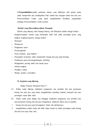 220
Ø Pengambilalihan adalah perbuatan hukum yang dilakukan oleh pelaku usaha
untuk memperoleh atau mendapatkan baik seluruh atau sebagian saham dan atau aset
Perseroan/Badan Usaha. yang dapat mengakibatkan beralihnya pengendalian
terhadap Perseroan/Badan Usaha tersebut
Hal-hal yang Dikecualikan dalam Monopoli
Hal-hal yang dilarang oleh Undang-Undang Anti Monopoli adalah sebagai berikut :
Kegiatan-kegiatan tertentu yang berdampak tidak baik untuk persaingan pasar, yang
meliputi kegiatan-kegiatan sebagai berikut :
- Monopoli
- Monopsoni
- Penguasaan pasar
- Persekongkolan
- Posisi dominan, yang meliputi :
- Pencegahan konsumen untuk memperoleh barang atau jasa yang bersaing
- Pembatasan pasar dan pengembangan teknologi
- Menghambat pesaing untuk bisa masuk pasar
- Jabatan rangkap
- Pemilikan saham
- Merger, akuisisi, konsolidasi
W. Kegiatan yang dilarang
Bagian Pertama Monopoli Pasal 17
(1) Pelaku usaha dilarang melakukan penguasaan atas produksi dan atau pemasaran
barang dan atau jasa yang dapat mengakibatkan terjadinya praktek monopoli dan atau
persaingan usaha tidak sehat.
(2) Pelaku usaha patut diduga atau dianggap melakukan penguasaan atas produksi dan
atau pemasaran barang dan atau jasa sebagaimana dimaksud dalam ayat (1) apabila:
1. barang dan atau jasa yang bersangkutan belum ada substitusinya;
2. mengakibatkan pelaku usaha lain tidak dapat masuk ke dalam persaingan usaha barang
dan atau jasa yang sama; atau
 