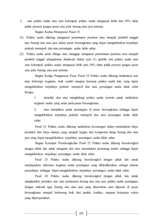 221
3. satu pelaku usaha atau satu kelompok pelaku usaha menguasai lebih dari 50% (lima
puluh persen) pangsa pasar satu jenis barang atau jasa tertentu.
Bagian Kedua Monopsoni Pasal 18
(1) Pelaku usaha dilarang menguasai penerimaan pasokan atau menjadi pembeli tunggal
atas barang dan atau jasa dalam pasar bersangkutan yang dapat mengakibatkan terjadinya
praktek monopoli dan atau persaingan usaha tidak sehat.
(2) Pelaku usaha patut diduga atau dianggap menguasai penerimaan pasokan atau menjadi
pembeli tunggal sebagaimana dimaksud dalam ayat (1) apabila satu pelaku usaha atau
satu kelompok pelaku usaha menguasai lebih dari 50% (lima puluh persen) pangsa pasar
satu jenis barang atau jasa tertentu.
Bagian Ketiga Penguasaan Pasar Pasal 19 Pelaku usaha dilarang melakukan satu
atau beberapa kegiatan, baik sendiri maupun bersama pelaku usaha lain, yang dapat
mengakibatkan terjadinya praktek monopoli dan atau persaingan usaha tidak sehat
berupa:
1. menolak dan atau menghalangi pelaku usaha tertentu untuk melakukan
kegiatan usaha yang sama pada pasar bersangkutan;
2. atau mematikan usaha pesaingnya di pasar bersangkutan sehingga dapat
mengakibatkan terjadinya praktek monopoli dan atau persaingan usaha tidak
sehat.
Pasal 21 Pelaku usaha dilarang melakukan kecurangan dalam menetapkan biaya
produksi dan biaya lainnya yang menjadi bagian dari komponen harga barang dan atau
jasa yang dapat mengakibatkan terjadinya persaingan usaha tidak sehat.
Bagian Keempat Persekongkolan Pasal 22 Pelaku usaha dilarang bersekongkol
dengan pihak lain untuk mengatur dan atau menentukan pemenang tender sehingga dapat
mengakibatkan terjadinya persaingan usaha tidak sehat.
Pasal 23 Pelaku usaha dilarang bersekongkol dengan pihak lain untuk
mendapatkan informasi kegiatan usaha pesaingnya yang diklasifikasikan sebagai rahasia
perusahaan sehingga dapat mengakibatkan terjadinya persaingan usaha tidak sehat.
Pasal 24 Pelaku usaha dilarang bersekongkol dengan pihak lain untuk
menghambat produksi dan atau pemasaran barang dan atau jasa pelaku usaha pesaingnya
dengan maksud agar barang dan atau jasa yang ditawarkan atau dipasok di pasar
bersangkutan menjadi berkurang baik dari jumlah, kualitas, maupun ketepatan waktu
yang dipersyaratkan.
 
