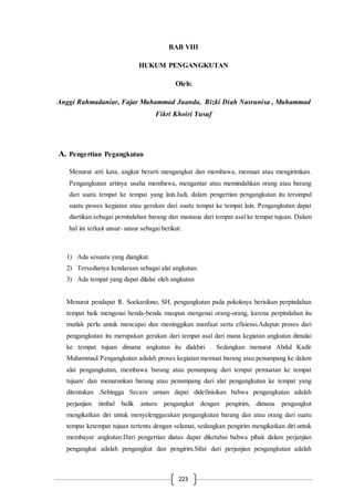 223
BAB VIII
HUKUM PENGANGKUTAN
Oleh:
Anggi Rahmadaniar, Fajar Muhammad Juanda, Rizki Diah Nasrunisa , Muhammad
Fikri Khoiri Yusuf
A. Pengertian Pegangkutan
Menurut arti kata, angkut berarti mengangkat dan membawa, memuat atau mengirimkan.
Pengangkutan artinya usaha membawa, mengantar atau memindahkan orang atau barang
dari suatu tempat ke tempat yang lain.Jadi, dalam pengertian pengangkutan itu tersimpul
suatu proses kegiatan atau gerakan dari suatu tempat ke tempat lain. Pengangkutan dapat
diartikan.sebagai pemindahan barang dan manusia dari tempat asal ke tempat tujuan. Dalam
hal ini terkait unsur- unsur sebagai berikut:
1) Ada sesuatu yang diangkut.
2) Tersedianya kendaraan sebagai alat angkutan.
3) Ada tempat yang dapat dilalui oleh angkutan
Menurut pendapat R. Soekardono, SH, pengangkutan pada pokoknya berisikan perpindahan
tempat baik mengenai benda-benda maupun mengenai orang-orang, karena perpindahan itu
mutlak perlu untuk mencapai dan meninggikan manfaat serta efisiensi.Adapun proses dari
pengangkutan itu merupakan gerakan dari tempat asal dari mana kegiatan angkutan dimulai
ke tempat tujuan dimana angkutan itu diakhiri . Sedangkan menurut Abdul Kadir
Muhammad Pengangkutan adalah proses kegiatan memuat barang atau penumpang ke dalam
alat pengangkutan, membawa barang atau penumpang dari tempat pemuatan ke tempat
tujuan/ dan menurunkan barang atau penumpang dari alat pengangkutan ke tempat yang
ditentukan .Sehingga Secara umum dapat didefinisikan bahwa pengangkutan adalah
perjanjian timbal balik antara pengangkut dengan pengirim, dimana pengangkut
mengikatkan diri untuk menyelenggarakan pengangkutan barang dan atau orang dari suatu
tempat ketempat tujuan tertentu dengan selamat, sedangkan pengirim mengikatkan diri untuk
membayar angkutan.Dari pengertian diatas dapat diketahui bahwa pihak dalam perjanjian
pengangkut adalah pengangkut dan pengirim.Sifat dari perjanjian pengangkutan adalah
 