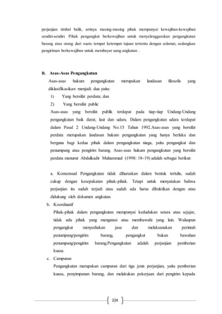 224
perjanjian timbal balik, artinya masing-masing pihak mempunyai kewajiban-kewajiban
sendiri-sendiri. Pihak pengangkut berkewajiban untuk menyelenggarakan pengangkutan
barang atau orang dari suatu tempat ketempat tujuan tertentu dengan selamat, sedangkan
pengiriman berkewajiban untuk membayar uang angkutan .
B. Asas-Asas Pengangkutan
Asas-asas hukum pengangkutan merupakan landasan filosofis yang
diklasifikasikan menjadi dua yaitu:
1) Yang bersifat perdata; dan
2) Yang bersifat public
Asas-asas yang bersifat publik terdapat pada tiap-tiap Undang-Undang
pengangkutan baik darat, laut dan udara. Dalam pengangkutan udara terdapat
dalam Pasal 2 Undang-Undang No.15 Tahun 1992.Asas-asas yang bersifat
perdata merupakan landasan hukum pengangkutan yang hanya berlaku dan
berguna bagi kedua pihak dalam pengangkutan niaga, yaitu pengangkut dan
penumpang atau pengirim barang. Asas-asas hukum pengangkutan yang bersifat
perdata menurut Abdulkadir Muhammad (1998: 18-19) adalah sebagai berikut:
a. Konsensual Pengangkutan tidak diharuskan dalam bentuk tertulis, sudah
cukup dengan kesepakatan pihak-pihak. Tetapi untuk menyatakan bahwa
perjanjian itu sudah terjadi atau sudah ada harus dibuktikan dengan atau
didukung oleh dokumen angkutan.
b. Koordinatif
Pihak-pihak dalam pengangkutan mempunyai kedudukan setara atau sejajar,
tidak ada pihak yang mengatasi atau membawahi yang lain. Walaupun
pengangkut menyediakan jasa dan melaksanakan perintah
penumpang/pengirim barang, pengangkut bukan bawahan
penumpang/pengirim barang.Pengangkutan adalah perjanjian pemberian
kuasa.
c. Campuran
Pengangkutan merupakan campuran dari tiga jenis perjanjian, yaitu pemberian
kuasa, penyimpanan barang, dan melakukan pekerjaan dari pengirim kepada
 