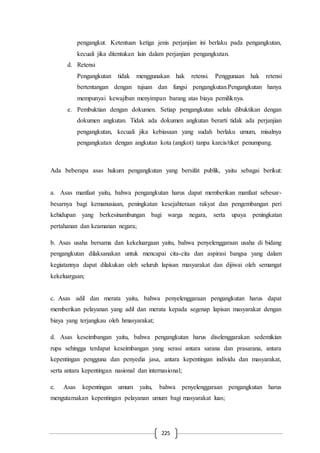 225
pengangkut. Ketentuan ketiga jenis perjanjian ini berlaku pada pengangkutan,
kecuali jika ditentukan lain dalam perjanjian pengangkutan.
d. Retensi
Pengangkutan tidak menggunakan hak retensi. Penggunaan hak retensi
bertentangan dengan tujuan dan fungsi pengangkutan.Pengangkutan hanya
mempunyai kewajiban menyimpan barang atas biaya pemiliknya.
e. Pembuktian dengan dokumen. Setiap pengangkutan selalu dibuktikan dengan
dokumen angkutan. Tidak ada dokumen angkutan berarti tidak ada perjanjian
pengangkutan, kecuali jika kebiasaan yang sudah berlaku umum, misalnya
pengangkutan dengan angkutan kota (angkot) tanpa karcis/tiket penumpang.
Ada beberapa asas hukum pengangkutan yang bersifat publik, yaitu sebagai berikut:
a. Asas manfaat yaitu, bahwa pengangkutan harus dapat memberikan manfaat sebesar-
besarnya bagi kemanusiaan, peningkatan kesejahteraan rakyat dan pengembangan peri
kehidupan yang berkesinambungan bagi warga negara, serta upaya peningkatan
pertahanan dan keamanan negara;
b. Asas usaha bersama dan kekeluargaan yaitu, bahwa penyelenggaraan usaha di bidang
pengangkutan dilaksanakan untuk mencapai cita-cita dan aspirasi bangsa yang dalam
kegiatannya dapat dilakukan oleh seluruh lapisan masyarakat dan dijiwai oleh semangat
kekeluargaan;
c. Asas adil dan merata yaitu, bahwa penyelenggaraan pengangkutan harus dapat
memberikan pelayanan yang adil dan merata kepada segenap lapisan masyarakat dengan
biaya yang terjangkau oleh hmasyarakat;
d. Asas keseimbangan yaitu, bahwa pengangkutan harus diselenggarakan sedemikian
rupa sehingga terdapat keseimbangan yang serasi antara sarana dan prasarana, antara
kepentingan pengguna dan penyedia jasa, antara kepentingan individu dan masyarakat,
serta antara kepentingan nasional dan internasional;
e. Asas kepentingan umum yaitu, bahwa penyelenggaraan pengangkutan harus
mengutamakan kepentingan pelayanan umum bagi masyarakat luas;
 