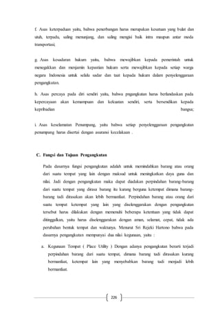 226
f. Asas keterpaduan yaitu, bahwa penerbangan harus merupakan kesatuan yang bulat dan
utuh, terpadu, saling menunjang, dan saling mengisi baik intra maupun antar moda
transportasi;
g. Asas kesadaran hukum yaitu, bahwa mewajibkan kepada pemerintah untuk
menegakkan dan menjamin kepastian hukum serta mewajibkan kepada setiap warga
negara Indonesia untuk selalu sadar dan taat kepada hukum dalam penyelenggaraan
pengangkutan.
h. Asas percaya pada diri sendiri yaitu, bahwa pngangkutan harus berlandaskan pada
kepercayaan akan kemampuan dan kekuatan sendiri, serta bersendikan kepada
kepribadian bangsa;
i. Asas keselamatan Penumpang, yaitu bahwa setiap penyelenggaraan pengangkutan
penumpang harus disertai dengan asuransi kecelakaan .
C. Fungsi dan Tujuan Pengangkutan
Pada dasarnya fungsi pengangkutan adalah untuk memindahkan barang atau orang
dari suatu tempat yang lain dengan maksud untuk meningkatkan daya guna dan
nilai. Jadi dengan pengangkutan maka dapat diadakan perpindahan barang-barang
dari suatu tempat yang dirasa barang itu kurang berguna ketempat dimana barang-
barang tadi dirasakan akan lebih bermanfaat. Perpindahan barang atau orang dari
suatu tempat ketempat yang lain yang diselenggarakan dengan pengangkutan
tersebut harus dilakukan dengan memenuhi beberapa ketentuan yang tidak dapat
ditinggalkan, yaitu harus diselenggarakan dengan aman, selamat, cepat, tidak ada
perubahan bentuk tempat dan waktunya. Menurut Sri Rejeki Hartono bahwa pada
dasarnya pengangkutan mempunyai dua nilai kegunaan, yaitu :
a. Kegunaan Tempat ( Place Utility ) Dengan adanya pengangkutan berarti terjadi
perpindahan barang dari suatu tempat, dimana barang tadi dirasakan kurang
bermanfaat, ketempat lain yang menyebabkan barang tadi menjadi lebih
bermanfaat.
 