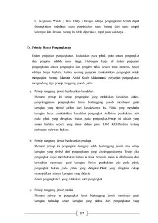 227
b. Kegunaan Waktu ( Time Utility ) Dengan adanya pengangkutan berarti dapat
dimungkinkan terjadinya suatu perpindahan suatu barang dari suatu tempat
ketempat lain dimana barang itu lebih diperlukan tepat pada waktunya .
D. Prinsip Dasar Pengangkutan
Dalam perjanjian pengangkutan, kedudukan para pihak yaitu antara pengangkut
dan pengirim adalah sama tinggi. Hubungan kerja di dalam perjanjian
pengangkutan antara pengangkut dan pengirim tidak secara terus menerus, tetapi
sifatnya hanya berkala, ketika seorang pengirim membutuhkan pengangkut untuk
mengangkut barang. Menurut Abdul Kadir Muhammad, perjanjian pengangkutan
mengandung tiga prinsip tanggung jawab, yaitu:
a. Prinsip tanggung jawab berdasarkan kesalahan
Menurut prinsip ini setiap pengangkut yang melakukan kesalahan dalam.
penyelenggaraan pengangkutan harus bertanggung jawab membayar ganti
kerugian yang timbul akibat dari kesalahannya itu. Pihak yang menderita
kerugian harus membuktikan kesalahan pengangkut itu.Beban pembuktian ada
pada pihak yang dirugikan, bukan pada pengangkut.Prinsip ini adalah yang
umum berlaku seperti yang diatur dalam pasal 1365 KUHPerdata tentang
perbuatan melawan hukum.
b. Prinsip tanggung jawab berdasarkan praduga
Menurut prinsip ini pengangkut dianggap selalu bertanggung jawab atas setiap
kerugian yang timbul dari pengangkutan yang diselenggarakannya Tetapi jika
pengangkut dapat membuktikan bahwa ia tidak bersalah, maka ia dibebaskan dari
kewajiban membayar ganti kerugian. Beban pembuktian ada pada pihak
pengangkut bukan pada pihak yang dirugikan.Pihak yang dirugikan cukup
menunjukkan adanya kerugian yang diderita
dalam pengangkutan yang dilakukan oleh pengangkut
c. Prinsip tanggung jawab mutlak
Menurut prinsip ini pengangkut harus bertanggung jawab membayar ganti
kerugian terhadap setiap kerugian yang timbul dari pengangkutan yang
 