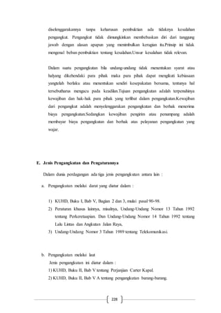 228
diselenggarakannya tanpa keharusan pembuktian ada tidaknya kesalahan
pengangkut. Pengangkut tidak dimungkinkan membebaskan diri dari tanggung
jawab dengan alasan apapun yang menimbulkan kerugian itu.Prinsip ini tidak
mengenal beban pembuktian tentang kesalahan.Unsur kesalahan tidak relevan.
Dalam suatu pengangkutan bila undang-undang tidak menentukan syarat atau
halyang dikehendaki para pihak maka para pihak dapat mengikuti kebiasaan
yangtelah berlaku atau menentukan sendiri kesepakatan bersama, tentunya hal
tersebutharus mengacu pada keadilan.Tujuan pengangkutan adalah terpenuhinya
kewajiban dan hak-hak para pihak yang terlibat dalam pengangkutan.Kewajiban
dari pengangkut adalah menyelenggarakan pengangkutan dan berhak menerima
biaya pengangkutan.Sedangkan kewajiban pengirim atau penumpang adalah
membayar biaya pengangkutan dan berhak atas pelayanan pengangkutan yang
wajar.
E. Jenis Pengangkutan dan Pengaturannya
Dalam dunia perdagangan ada tiga jenis pengangkutan antara lain :
a. Pengangkutan melalui darat yang diatur dalam :
1) KUHD, Buku I, Bab V, Bagian 2 dan 3, mulai pasal 90-98.
2) Peraturan khusus lainnya, misalnya, Undang-Undang Nomor 13 Tahun 1992
tentang Perkeretaapian. Dan Undang-Undang Nomor 14 Tahun 1992 tentang
Lalu Lintas dan Angkutan Jalan Raya,
3) Undang-Undang Nomor 3 Tahun 1989 tentang Telekomunikasi.
b. Pengangkutan melalui laut
Jenis pengangkutan ini diatur dalam :
1) KUHD, Buku II, Bab V tentang Perjanjian Carter Kapal.
2) KUHD, Buku II, Bab V A tentang pengangkutan barang-barang.
 