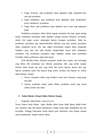 22
2. Fungsi ekonomis, yaitu pembukuan dapat digunakan untuk mengetahui laba
atau rugi perusahaan.
3. Fungsi administrasi, yaitu pembukuan dapat digunakan untuk memperlancar
proses administrasi perusahaan.
4. Fungsi fiskal, yaitu pembukuan dapat dijadikan dasar acuan bagi pengenaan
pajak.
Pembukuan perusahaan dalam hukum dagang merupakan hal yang sangat penting
karena pembukuan perusahaan dapat dijadikan sebagai pencatat kekayaan, kewajiban,
modal, dan segala sesuatu menyangkut laporan keuangan perusahaan. Selain itu,
pembukuan perusahaan juga dapatmemberikan informasi yang jelas kepada perusahaan
dalam mengetahui neraca laba rugi, tingkat ketercapaian maupun dalam mengetahui
kebijakan yang akan atau telah diambil, mempermudah urusan tertib administrasi
perusahaan serta pembukuan perusahaan dapat dijadikan sebagai dasar pemenuhan
kewajiban dalam pembayaran pajak pada negara.
Perlu diketahui bahwa dokumen perusahaan adalah data, catatan, atau keterangan
yang dibuat oleh perusahaan atau diterima perusahaan, baik yang tertulis maupun
terekam dalam bentuk apa pun, yang terdiri dari neraca laporan, laporan laba rugi,
laporan perubahan modal dan laporan harga pokok produksi dan laporan itu sendiri,
dapat diartikan sebagai:
1. Neraca merupakan daftar yang berisikan semua harta kekayaan, utang-utang,
dan saldo.
2. Laporan perubahan modal adalah ikhtisar perubahan modal yang terjadi
selama periode satu tahun.
C. Badan Hukum Sebagai Subjek Hukum Dagang
1. Pengertian badan hukum (legal persons)
Secara bahasa badan hukum dapat diartilan dalam kamus istilah hukum adalah badan
atau organisasi yang oleh hukum diperlakukan sebagai orang untuk menjalankan hak dan
kewajiban. Sehingga keberadaan badan hukum pada hakikatnya sama dengan manusia
yang kedudukannya menjadi subyek hukum.
 