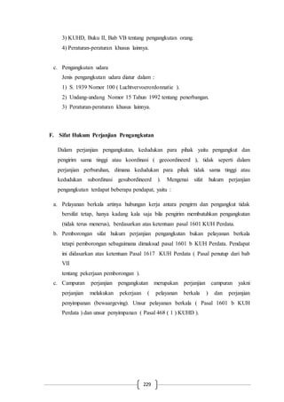 229
3) KUHD, Buku II, Bab VB tentang pengangkutan orang.
4) Peraturan-peraturan khusus lainnya.
c. Pengangkutan udara
Jenis pengangkutan udara diatur dalam :
1) S. 1939 Nomor 100 ( Luchtvervoerordonnatie ).
2) Undang-undang Nomor 15 Tahun 1992 tentang penerbangan.
3) Peraturan-peraturan khusus lainnya.
F. Sifat Hukum Perjanjian Pengangkutan
Dalam perjanjian pengangkutan, kedudukan para pihak yaitu pengangkut dan
pengirim sama tinggi atau koordinasi ( geeoordineerd ), tidak seperti dalam
perjanjian perburuhan, dimana kedudukan para pihak tidak sama tinggi atau
kedudukan subordinasi gesubordineerd ). Mengenai sifat hukum perjanjian
pengangkutan terdapat beberapa pendapat, yaitu :
a. Pelayanan berkala artinya hubungan kerja antara pengirm dan pengangkut tidak
bersifat tetap, hanya kadang kala saja bila pengirim membutuhkan pengangkutan
(tidak terus menerus), berdasarkan atas ketentuan pasal 1601 KUH Perdata.
b. Pemborongan sifat hukum perjanjian pengangkutan bukan pelayanan berkala
tetapi pemborongan sebagaimana dimaksud pasal 1601 b KUH Perdata. Pendapat
ini didasarkan atas ketentuan Pasal 1617 KUH Perdata ( Pasal penutup dari bab
VII
tentang pekerjaan pemborongan ).
c. Campuran perjanjian pengangkutan merupakan perjanjian campuran yakni
perjanjian melakukan pekerjaan ( pelayanan berkala ) dan perjanjian
penyimpanan (bewaargeving). Unsur pelayanan berkala ( Pasal 1601 b KUH
Perdata ) dan unsur penyimpanan ( Pasal 468 ( 1 ) KUHD ).
 