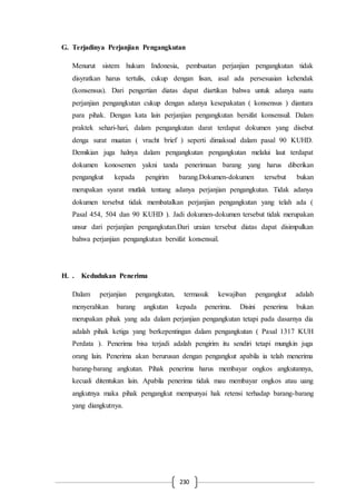 230
G. Terjadinya Perjanjian Pengangkutan
Menurut sistem hukum Indonesia, pembuatan perjanjian pengangkutan tidak
disyratkan harus tertulis, cukup dengan lisan, asal ada persesuaian kehendak
(konsensus). Dari pengertian diatas dapat diartikan bahwa untuk adanya suatu
perjanjian pengangkutan cukup dengan adanya kesepakatan ( konsensus ) diantara
para pihak. Dengan kata lain perjanjian pengangkutan bersifat konsensuil. Dalam
praktek sehari-hari, dalam pengangkutan darat terdapat dokumen yang disebut
denga surat muatan ( vracht brief ) seperti dimaksud dalam pasal 90 KUHD.
Demikian juga halnya dalam pengangkutan pengangkutan melalui laut terdapat
dokumen konosemen yakni tanda penerimaan barang yang harus diberikan
pengangkut kepada pengirim barang.Dokumen-dokumen tersebut bukan
merupakan syarat mutlak tentang adanya perjanjian pengangkutan. Tidak adanya
dokumen tersebut tidak membatalkan perjanjian pengangkutan yang telah ada (
Pasal 454, 504 dan 90 KUHD ). Jadi dokumen-dokumen tersebut tidak merupakan
unsur dari perjanjian pengangkutan.Dari uraian tersebut diatas dapat disimpulkan
bahwa perjanjian pengangkutan bersifat konsensuil.
H. . Kedudukan Penerima
Dalam perjanjian pengangkutan, termasuk kewajiban pengangkut adalah
menyerahkan barang angkutan kepada penerima. Disini penerima bukan
merupakan pihak yang ada dalam perjanjian pengangkutan tetapi pada dasarnya dia
adalah pihak ketiga yang berkepentingan dalam pengangkutan ( Pasal 1317 KUH
Perdata ). Penerima bisa terjadi adalah pengirim itu sendiri tetapi mungkin juga
orang lain. Penerima akan berurusan dengan pengangkut apabila ia telah menerima
barang-barang angkutan. Pihak penerima harus membayar ongkos angkutannya,
kecuali ditentukan lain. Apabila penerima tidak mau membayar ongkos atau uang
angkutnya maka pihak pengangkut mempunyai hak retensi terhadap barang-barang
yang diangkutnya.
 