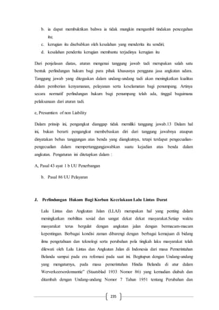 235
b. ia dapat membuktikan bahwa ia tidak mungkin mengambil tindakan pencegahan
itu;
c. kerugian itu disebabkan oleh kesalahan yang menderita itu sendiri;
d. kesalahan penderita kerugian membantu terjadinya kerugian itu
Dari penjelasan diatas, aturan mengenai tanggung jawab tadi merupakan salah satu
bentuk perlindungan hukum bagi para pihak khususnya pengguna jasa angkutan udara.
Tanggung jawab yang ditegaskan dalam undang-undang tadi akan meningkatkan kualitas
dalam pemberian kenyamanan, pelayanan serta keselamatan bagi penumpang. Artinya
secara normatif perlindungan hukum bagi penumpang telah ada, tinggal bagaimana
pelaksanaan dari aturan tadi.
e, Presumtion of non Liability
Dalam prinsip ini, pengangkut dianggap tidak memiliki tanggung jawab.13 Dalam hal
ini, bukan berarti pengangkut membebaskan diri dari tanggung jawabnya ataupun
dinyatakan bebas tanggungan atas benda yang diangkutnya, tetapi terdapat pengecualian-
pengecualian dalam mempertanggungjawabkan suatu kejadian atas benda dalam
angkutan. Pengaturan ini ditetapkan dalam :
A, Pasal 43 ayat 1 b UU Penerbangan
b. Pasal 86 UU Pelayaran
J. Perlindungan Hukum Bagi Korban Kecelakaan Lalu Lintas Darat
Lalu Lintas dan Angkutan Jalan (LLAJ) merupakan hal yang penting dalam
meningkatkan mobilitas sosial dan sangat dekat dekat masyarakat.Setiap waktu
masyarakat terus bergulat dengan angkutan jalan dengan bermacam-macam
kepentingan. Berbagai kondisi zaman dibarengi dengan berbagai kemajuan di bidang
ilmu pengetahuan dan teknologi serta perubahan pola tingkah laku masyarakat telah
dilewati oleh Lalu Lintas dan Angkutan Jalan di Indonesia dari masa Pemerintahan
Belanda sampai pada era refomasi pada saat ini. Begitupun dengan Undang-undang
yang mengaturnya, pada masa pemerintahan Hindia Belanda di atur dalam
Werverkeersordonnantie” (Staatsblad 1933 Nomor 86) yang kemudian diubah dan
ditambah dengan Undang-undang Nomor 7 Tahun 1951 tentang Perubahan dan
 