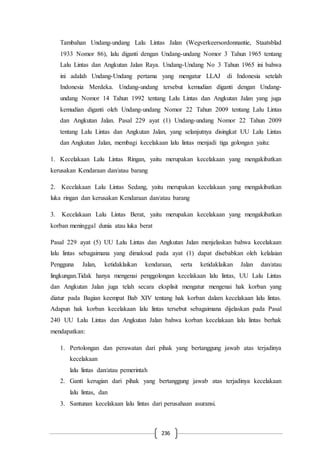 236
Tambahan Undang-undang Lalu Lintas Jalan (Wegverkeersordonnantie, Staatsblad
1933 Nomor 86), lalu diganti dengan Undang-undang Nomor 3 Tahun 1965 tentang
Lalu Lintas dan Angkutan Jalan Raya. Undang-Undang No 3 Tahun 1965 ini bahwa
ini adalah Undang-Undang pertama yang mengatur LLAJ di Indonesia setelah
Indonesia Merdeka. Undang-undang tersebut kemudian diganti dengan Undang-
undang Nomor 14 Tahun 1992 tentang Lalu Lintas dan Angkutan Jalan yang juga
kemudian diganti oleh Undang-undang Nomor 22 Tahun 2009 tentang Lalu Lintas
dan Angkutan Jalan. Pasal 229 ayat (1) Undang-undang Nomor 22 Tahun 2009
tentang Lalu Lintas dan Angkutan Jalan, yang selanjutnya disingkat UU Lalu Lintas
dan Angkutan Jalan, membagi kecelakaan lalu lintas menjadi tiga golongan yaitu:
1. Kecelakaan Lalu Lintas Ringan, yaitu merupakan kecelakaan yang mengakibatkan
kerusakan Kendaraan dan/atau barang
2. Kecelakaan Lalu Lintas Sedang, yaitu merupakan kecelakaan yang mengakibatkan
luka ringan dan kerusakan Kendaraan dan/atau barang
3. Kecelakaan Lalu Lintas Berat, yaitu merupakan kecelakaan yang mengakibatkan
korban meninggal dunia atau luka berat
Pasal 229 ayat (5) UU Lalu Lintas dan Angkutan Jalan menjelaskan bahwa kecelakaan
lalu lintas sebagaimana yang dimaksud pada ayat (1) dapat disebabkan oleh kelalaian
Pengguna Jalan, ketidaklaikan kendaraan, serta ketidaklaikan Jalan dan/atau
lingkungan.Tidak hanya mengenai penggolongan kecelakaan lalu lintas, UU Lalu Lintas
dan Angkutan Jalan juga telah secara eksplisit mengatur mengenai hak korban yang
diatur pada Bagian keempat Bab XIV tentang hak korban dalam kecelakaan lalu lintas.
Adapun hak korban kecelakaan lalu lintas tersebut sebagaimana dijelaskan pada Pasal
240 UU Lalu Lintas dan Angkutan Jalan bahwa korban kecelakaan lalu lintas berhak
mendapatkan:
1. Pertolongan dan perawatan dari pihak yang bertanggung jawab atas terjadinya
kecelakaan
lalu lintas dan/atau pemerintah
2. Ganti kerugian dari pihak yang bertanggung jawab atas terjadinya kecelakaan
lalu lintas, dan
3. Santunan kecelakaan lalu lintas dari perusahaan asuransi.
 