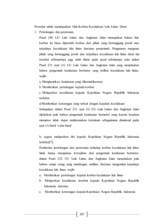 237
Prosedur untuk mendapatkan Hak Korban Kecelakaan Lalu Lintas Darat
1. Pertolongan dan perawatan
Pasal 240 UU Lalu Lintas dan Angkutan Jalan menunjukan bahwa hak
korban ini biasa diperoleh korban dari pihak yang bertanggung jawab atas
terjadinya kecelakaan lalu lintas dan/atau pemerintah. Pengaturan mengenai
pihak yang bertanggung jawab atas terjadinya kecelakaan lalu lintas darat hal
tersebut sebenarnnya juga telah diatur pada pasal sebelumnya yaitu dalam
Pasal 231 ayat (1) UU Lalu Lintas dan Angkutan Jalan yang menjelaskan
bahwa pengemudi kendaraan bermotor yang terlibat kecelakaan lalu lintas,
wajib:
a. Menghentikan kendaraan yang dikemudikannya
b. Memberikan pertolongan kepada korban
c. Melaporkan kecelakaan kepada Kepolisian Negara Republik Indonesia
terdekat
d.Memberikan keterangan yang terkait dengan kejadian kecelakaan
Selanjutnya dalam Pasal 231 ayat (2) UU Lalu Lintas dan Angkutan Jalan
dijelaskan pula bahwa pengemudi kendaraan bermotor yang karena keadaan
memaksa tidak dapat melaksanakan ketentuan sebagaimana dimaksud pada
ayat (1) huruf a dan huruf
b, segera melaporkan diri kepada Kepolisian Negara Republik Indoensia
terdekat[7].
Pemberian pertolongan dan perawatan terhadap korban kecelakaan lalu lintas
tidak hanya merupakan kewajiban dari pengemudi kendaraan bermotor,
dalam Pasal 232 UU Lalu Lintas dan Angkutan Jalan menjelaskan pula
bahwa setiap orang yang mendengar, melihat, dan/atau mengetahui terjadinya
kecelakaan lalu lintas wajib:
a. Memberikan pertolongan kepada korban kecelakaan lalu lintas
b. Melaporkan kecelakaan tersebut kepada Kepolisian Negara Republik
Indonesia, dan/atau
c. Memberikan keterangan kepada Kepolisian Negara Republik Indonesia
 