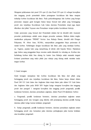 238
Mengenai pelaksanaan dari pasal 238 ayat (2) dan Pasal 239 ayat (1) sebagai kewajiban
dan tanggung jawab pemerintah dalam penanganan kecelakaan lalu lintas maupun
terhadap korban kecelakaan lalu lintas. Pada perkembangannya hak korban yang berupa
perawatan maupun ganti kerugian bukan hanya berasal dari pihak yang bertanggung
jawab atas terjadinya Kecelakaan Lalu Lintas dan/atau Pemerintah, tetapi juga dapat
diberikan dari pihak Yayasan atau Perusahaan tempat pelaku kecelakaan bekerja.
Untuk perawatan yang berasal dari Pemerintah (dalam hal ini diwakili oleh Asuransi)
prosedur pemberiannya adalah sama dengan prosedur santunan. Bahkan dalam rangka
memberikan pelayanan “PRIME” Service Jasa Raharja Dumai, diwakili oleh Petugas
Pelayanan, M. Abrar Anas, SE.Msi., menyerahkan penggantian biaya perawatan di
rumah korban. Sehubungan dengan kecelakaan lalu lintas jalan yang menimpa korban,
an. Tugiono, pejalan kaki yang menyebrang di tabrak oleh Sepeda Motor. Dijelaskan
juga bahwa uang penggantian biaya rawatan sudah ditransfer ke rekening an. Korban dan
berhubung korban tidak bisa datang ke kantor Jasa Raharja untuk menanda tangani
kwitansi penerimaan uang maka pihak jasa raharja yang datang untuk meminta tanda
tangan korban.
2. Ganti kerugian
Ganti kerugian merupakan hak korban kecelakaan lalu lintas dari pihak yang
bertanggung jawab atas terjadinya kecelakaan lalu lintas, bukan hanya dimuat dalam
Pasal 240 UU Lalu Lintas dan Angkutan Jalan tetapi diatur pula dalam UU Lalu Lintas
dan Angkutan Jalan pada BAB XIV bagian ketiga mengenai kewajiban dan tanggung
jawab dan paragraf 1 mengenai kewajiban dan tanggung jawab pengemudi, pemilik
kendaraan bermotor, dan/atau perusahaan angkutan, dalam Pasal 234 dijelaskan bahwa:
a. Pengemudi, pemilik kendaraan bermotor, dan/atau perusahaan angkutan umum
bertanggung jawab atas kerugian yang diderita oleh penumpang dan/atau pemilik barang
dan/atau pihak ketiga karena kelalaian pengemudi
b. Setiap pengemudi, pemilik kendaraan bermotor, dan/atau perusahaan angkutan umum
bertanggung jawab atas kerusakan jalan dan/atau perlengkapan jalan karena kelalaian
atau kesalahan pengemudi
 