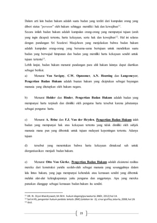 23
Dalam arti lain badan hukum adalah suatu badan yang terdiri dari kumpulan orang yang
diberi status “persoon” oleh hukum sehingga memiliki hak dan kewajiban11.
Secara istilah badan hukum adalah kumpulan orang-orang yang mempunyai tujuan (arah
yang ingin dicapai) tertentu, harta kekayaan, serta hak dan kewajiban12. Hal ini selaras
dengan pandangan Sri Soedewi Masjchoen yang menjelaskan bahwa badan hukum
adalah kumpulan orang-orang yang bersama-sama bertujuan untuk mendirikan suatu
badan yang berwujud himpunan dan badan yang memiliki harta kekayaan sendiri untuk
tujuan tertentu13.
Lebih lanjut, badan hukum menurut pandangan para ahli hukum lainnya dapat diartikan
sebagai berikut.
a) Menurut Von Savigny, C.W. Opzoomer, A.N. Houwing dan Langemeyer,
Pengertian Badan Hukum adalah buatan hukum yang diciptakan sebagai bayangan
manusia yang ditetapkan oleh hukum negara.
b) Menurut Holder dan Binder, Pengertian Badan Hukum adalah badan yang
mempunyai harta terpisah dan dimiliki oleh pengurus harta tersebut karena jabatannya
sebagai pengurus harta.
c) Menurut A. Brinz dan F.J. Van der Heyden, Pengertian Badan Hukum ialah
badan yang mempunyai hak atas kekayaan tertentu yang tidak dimiliki oleh subjek
manusia mana pun yang dibentuk untuk tujuan melayani kepentingan tertentu. Adanya
tujuan
d) tersebut yang menentukan bahwa harta kekayaan dimaksud sah untuk
diorganisasikan menjadi badan hukum.
e) Menurut Otto Von Gierke, Pengertian Badan Hukum adalah eksistensi realitas
mereka dari konstruksi yuridis seolah-olah sebagai manusia yang sesungguhnya dalam
lalu lintas hukum, yang juga mempunyai kehendak atau kemauan sendiri yang dibentuk
melalui alat-alat kelengkapannya yaitu pengurus dan anggotanya. Apa yang mereka
putuskan dianggap sebagai kemauan badan hukum itu sendiri.
11 DR. Rr. Dijan Wwidijowati,SH.M.H. hukum dagang(purwakarta:ANDI, 2012) hal 14.
12 SalimHS, pengantar hukum perdata tertulis (BW) (cetakan ke -5), sinar grafika,Jakarta,2008,hal.26
13 Ibid.
 