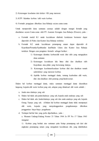 240
2) Keterangan kesehatan dari dokter / RS yang merawat.
3) KTP / Identitas korban / ahli waris korban.
4) Formulir pengajuan diberikan Jasa Raharja secara cuma-cuma
Untuk memperoleh dana santunan caranya adalah dengan mengisi formulir yang
disediakan secara Cuma-cuma oleh PT. Asuransi Kerugian Jasa Raharja (Persero), yaitu :
a. Formulir model K1 untuk kecelakaan ditabrak kendaraan bermotor dapat
diperoleh di Polres dan Kantor Jasa Raharja terdekat.
b. Formulir K2 untuk kecelakaan penumpang umum dapat diperoleh di
Kepolisian/Perumka/Syahbandar laut/Badar Udara dan Kantor Jasa Raharja
terdekat. Dengan cara pengisian formulir sebagai berikut :
1) Keterangan identitas korban/ahli waris diisi oleh yang mengajukan
dana santunan
2) Keterangan kecelakaan lalu lintas diisi dan disahkan oleh
Kepolisian atau pihak yang berwenang lainnya.
3) Keterangan kesehatan/keadaan korban diisi dan disahkan rumah
sakit/dokter yang merawat korban.
4) Apabila korban meninggal dunia, tentang keabsahan ahli waris,
diisi dan disahkan oleh pamong praja/lurah/camat.
Dalam hal korban meninggal dunia, maka santunan meninggal dunia diserahkan
langsung kepada ahli waris korban yang sah, adapun yang dimaksud ahli waris adalah :
a. Janda atau dudanya yang sah
b. Dalam hal tidak ada janda/dudanya yang sah, kepada anak-anaknya yang sah
c. Dalam hal tidak ada Janda/dudanya yang sah dan anak-anaknya yang sah, kepada
Orang Tuanya yang sah. d.Dalam hal korban meninggal dunia tidak mempunyai
ahli waris, kepada yang menyelenggarakan penguburannya diberikan
penggantian biaya-biaya penguburan
d. Terdapat hal-hal lain yang perlu diperhatikan, yaitu :
a. Menurut Undang-Undang Nomor 33 Tahun 1964 Jo PP No 17 Tahun 1965
mengatur:
1) Korban yang berhak atas santunan yaitu Setiap penumpang sah dari alat
angkutan penumpang umum yang mengalami kecelakaan diri, yang diakibatkan
 