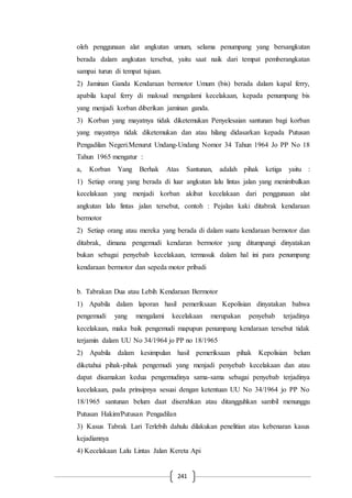 241
oleh penggunaan alat angkutan umum, selama penumpang yang bersangkutan
berada dalam angkutan tersebut, yaitu saat naik dari tempat pemberangkatan
sampai turun di tempat tujuan.
2) Jaminan Ganda Kendaraan bermotor Umum (bis) berada dalam kapal ferry,
apabila kapal ferry di maksud mengalami kecelakaan, kepada penumpang bis
yang menjadi korban diberikan jaminan ganda.
3) Korban yang mayatnya tidak diketemukan Penyelesaian santunan bagi korban
yang mayatnya tidak diketemukan dan atau hilang didasarkan kepada Putusan
Pengadilan Negeri.Menurut Undang-Undang Nomor 34 Tahun 1964 Jo PP No 18
Tahun 1965 mengatur :
a, Korban Yang Berhak Atas Santunan, adalah pihak ketiga yaitu :
1) Setiap orang yang berada di luar angkutan lalu lintas jalan yang menimbulkan
kecelakaan yang menjadi korban akibat kecelakaan dari penggunaan alat
angkutan lalu lintas jalan tersebut, contoh : Pejalan kaki ditabrak kendaraan
bermotor
2) Setiap orang atau mereka yang berada di dalam suatu kendaraan bermotor dan
ditabrak, dimana pengemudi kendaran bermotor yang ditumpangi dinyatakan
bukan sebagai penyebab kecelakaan, termasuk dalam hal ini para penumpang
kendaraan bermotor dan sepeda motor pribadi
b. Tabrakan Dua atau Lebih Kendaraan Bermotor
1) Apabila dalam laporan hasil pemeriksaan Kepolisian dinyatakan bahwa
pengemudi yang mengalami kecelakaan merupakan penyebab terjadinya
kecelakaan, maka baik pengemudi mapupun penumpang kendaraan tersebut tidak
terjamin dalam UU No 34/1964 jo PP no 18/1965
2) Apabila dalam kesimpulan hasil pemeriksaan pihak Kepolisian belum
diketahui pihak-pihak pengemudi yang menjadi penyebab kecelakaan dan atau
dapat disamakan kedua pengemudinya sama-sama sebagai penyebab terjadinya
kecelakaan, pada prinsipnya sesuai dengan ketentuan UU No 34/1964 jo PP No
18/1965 santunan belum daat diserahkan atau ditangguhkan sambil menunggu
Putusan Hakim/Putusan Pengadilan
3) Kasus Tabrak Lari Terlebih dahulu dilakukan penelitian atas kebenaran kasus
kejadiannya
4) Kecelakaan Lalu Lintas Jalan Kereta Api
 