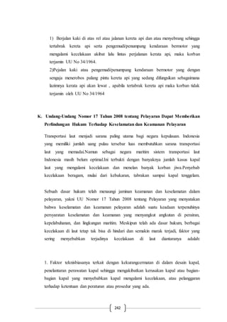 242
1) Berjalan kaki di atas rel atau jalanan kereta api dan atau menyebrang sehingga
tertabrak kereta api serta pengemudi/penumpang kendaraan bermotor yang
mengalami kecelakaan akibat lalu lintas perjalanan kerata api, maka korban
terjamin UU No 34/1964.
2)Pejalan kaki atau pengemudi/penumpang kendaraan bermotor yang dengan
sengaja menerobos palang pintu kereta api yang sedang difungsikan sebagaimana
lazimnya kerata api akan lewat , apabila tertabrak kereta api maka korban tidak
terjamin oleh UU No 34/1964
K. Undang-Undang Nomor 17 Tahun 2008 tentang Pelayaran Dapat Memberikan
Perlindungan Hukum Terhadap Keselamatan dan Keamanan Pelayaran
Transportasi laut menjadi sarana paling utama bagi negara kepulauan. Indonesia
yang memiliki jumlah uang pulau tersebar luas membutuhkan sarana transportasi
laut yang memadai.Namun sebagai negara maritim sistem transportasi laut
Indonesia masih belum optimal.Ini terbukti dengan banyaknya jumlah kasus kapal
laut yang mengalami kecelakaan dan menelan banyak korban jiwa.Penyebab
kecelakaan beragam, mulai dari kebakaran, tabrakan sampai kapal tenggelam.
Sebuah dasar hukum telah menaungi jaminan keamanan dan keselamatan dalam
pelayaran, yakni UU Nomor 17 Tahun 2008 tentang Pelayaran yang menyatakan
bahwa keselamatan dan keamanan pelayaran adalah suatu keadaan terpenuhinya
persyaratan keselamatan dan keamanan yang menyangkut angkutan di perairan,
kepelabuhanan, dan lingkungan maritim. Meskipun telah ada dasar hukum, berbagai
kecelakaan di laut tetap tak bisa di hindari dan semakin marak terjadi, faktor yang
sering menyebabkan terjadinya kecelakaan di laut diantaranya adalah:
1. Faktor teknisbiasanya terkait dengan kekurangcermatan di dalam desain kapal,
penelantaran perawatan kapal sehingga mengakibatkan kerusakan kapal atau bagian-
bagian kapal yang menyebabkan kapal mengalami kecelakaan, atau pelanggaran
terhadap ketentuan dan peraturan atau prosedur yang ada.
 