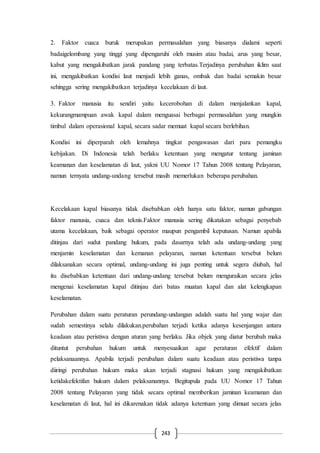 243
2. Faktor cuaca buruk merupakan permasalahan yang biasanya dialami seperti
badaigelombang yang tinggi yang dipengaruhi oleh musim atau badai, arus yang besar,
kabut yang mengakibatkan jarak pandang yang terbatas.Terjadinya perubahan iklim saat
ini, mengakibatkan kondisi laut menjadi lebih ganas, ombak dan badai semakin besar
sehingga sering mengakibatkan terjadinya kecelakaan di laut.
3. Faktor manusia itu sendiri yaitu kecerobohan di dalam menjalankan kapal,
kekurangmampuan awak kapal dalam menguasai berbagai permasalahan yang mungkin
timbul dalam operasional kapal, secara sadar memuat kapal secara berlebihan.
Kondisi ini diperparah oleh lemahnya tingkat pengawasan dari para pemangku
kebijakan. Di Indonesia telah berlaku ketentuan yang mengatur tentang jaminan
keamanan dan keselamatan di laut, yakni UU Nomor 17 Tahun 2008 tentang Pelayaran,
namun ternyata undang-undang tersebut masih memerlukan beberapa perubahan.
Kecelakaan kapal biasanya tidak disebabkan oleh hanya satu faktor, namun gabungan
faktor manusia, cuaca dan teknis.Faktor manusia sering dikatakan sebagai penyebab
utama kecelakaan, baik sebagai operator maupun pengambil keputusan. Namun apabila
ditinjau dari sudut pandang hukum, pada dasarnya telah ada undang-undang yang
menjamin keselamatan dan kemanan pelayaran, namun ketentuan tersebut belum
dilaksanakan secara optimal, undang-undang ini juga penting untuk segera diubah, hal
itu disebabkan ketentuan dari undang-undang tersebut belum menguraikan secara jelas
mengenai keselamatan kapal ditinjau dari batas muatan kapal dan alat kelengkapan
keselamatan.
Perubahan dalam suatu peraturan perundang-undangan adalah suatu hal yang wajar dan
sudah semestinya selalu dilakukan.perubahan terjadi ketika adanya kesenjangan antara
keadaan atau peristiwa dengan aturan yang berlaku. Jika objek yang diatur berubah maka
dituntut perubahan hukum untuk menyesuaikan agar peraturan efektif dalam
pelaksanaannya. Apabila terjadi perubahan dalam suatu keadaan atau peristiwa tanpa
diiringi perubahan hukum maka akan terjadi stagnasi hukum yang mengakibatkan
ketidakefektifan hukum dalam pelaksanannya. Begitupula pada UU Nomor 17 Tahun
2008 tentang Pelayaran yang tidak secara optimal memberikan jaminan keamanan dan
keselamatan di laut, hal ini dikarenakan tidak adanya ketentuan yang dimuat secara jelas
 