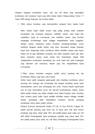 244
mengatur mengenai keselamatan kapal. Ada dua hal utama yang menyangkut
keselamatan dan keamanan kapal yang tidak dimuat dalam Undang-undang Nomor 17
Tahun 2008 tentang Pelayaran, hal tersebut adalah:
1. Tidak adanya ketentuan yang mencantumkan mengenai batas muatan kapal
Batas muatan kapal adalah sesuatu yang paling penting untuk menjamin
keselamatan dan keamanan pelayaran, kelebihan muatan suatu kapal bisa
menjadikan kapal itu overcapacity atau kelebihan muatan yang beresiko
menganggu keseimbangan kapal sehingga mengakibatkan kapal tenggelam.
Dengan adanya standarisasi dalam ketentuan perundang-undangan secara
mendetail mengenai jumlah muatan yang harus disesuaikan dengan kapasitas
kapal akan mengurangi resiko kecelakaan akibat kelebihan muatan pada kapal.
Dalam hal ini juga dibutuhkan kesadaran dari pihak pengelola kapal agar tidak
hanya menyadari adanya aturan namun bisa menataatinya dengan lebih
mengutamakan keselamatan penumpang dan awak kapal dari pada keuntungan
yang diperoleh dari banyaknya muatan yang bisa mengakibatkan kapal
overcapacity.
2. Tidak adanya ketentuan mengenai jumlah sekoci penolong dan alat
keselamatan lainnya yang harus ada di kapal.
Ketika kapal sudah mengalami gejala-gejala akan terjadinya kecelakaan, sekoci
penolong dan berbagai alat keselamatan lain menjadi kebutuhan utama untuk
menyelamatkan nyawa para penumpang dan awak. Namun banyak kapal-kapal
saat ini yang menyediakan sekoci dan alat-alat keselamatannya lainnya, namun
dalam jumlah terbatas dan dalam sebagian besar dalam keadaan rusak. Keadaan
akan semakin parah ketika kapal memiliki kelebihan muatan sehingga memiliki
banyak penumpang untuk diselamatkan sementara alat-alat penunjang
keselamatan hanya dalam jumlah terbatas.
Menurut Konvensi Internasional (Safety Of Life At Sea) SOLAS, Chapter III,
jumlah alat-alat penolong yang harus ada di kapal yaitu :Life Boat (sekoci
penolong) yang harus cukup untuk 50% dari jumlah pelayar pada setiap sisi, Life
Raft (Rakit Penolong)untuk kapal penumpang sejumlah yang cukup untuk 25%
dari jumlah pelayar pada setiap sisi, Life Buoy (Pelampung Penolong)untuk kapal
 