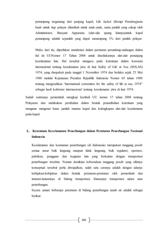 245
penumpang tergantung dari panjang kapal, Life Jacket (Rompi Penolong)satu
buah untuk tiap pelayar ditambah untuk anak-anak, suatu jumlah yang cukup oleh
Administrator, Buoyant Apparatus (alat-alat apung lainnya)untuk kapal
penumpang adalah sejumlah yang dapat menampung 3% dari jumlah pelayar.
Maka dari itu, diperlukan standariasi dalam peraturan perundang-undangan dalam
hal ini UUNomor 17 Tahun 2008 untuk disediakannya alat-alat penunjang
keselamatan lain. Hal tersebut mengacu pada ketentuan dalam konvensi
internasional tentang keselamatan jiwa di laut Safety of Life at Sea (SOLAS)
1974, yang disepakati pada tanggal 1 November 1974 dan berlaku sejak 25 Mei
1980 melalui Keputusan Presiden Republik Indonesia Nomor 65 tahun 1980
tentang mengesahkan “international convention for the safety of life at sea, 1974″
sebagai hasil koferensi internasional tentang keselamatan jiwa di laut 1974.
Sudah waktunya pemerintah mengkaji kembali UU nomor 17 tahun 2008 tentang
Pelayaran dan melakukan perubahan dalam bentuk penambahan ketentuan yang
mengatur mengenai batas jumlah muatan kapal dan kelengkapan alat-alat keselamatan
pada kapal.
L. Ketentuan Keselamatan Penerbangan dalam Peraturan Penerbangan Nasional
Indonesia
Keselamatan dan keamanan penerbangan (di Indonesia) merupakan tanggung jawab
semua unsur baik langsung maupun tidak langsung, baik regulator, opertaor,
pabrikan, pengguna dan kegiatan lain yang berkaitan dengan transportasi
penerbangan tersebut. Namun demikian keberadaan tanggung jawab yang sifatnya
konseptual tersebut perlu diwujudkan, salah satu caranya adalah dengan adanya
kebijakan-kebijakan dalam bentuk peraturan-peraturan oleh pemerintah dan
instansi-instansinya di bidang transportasi, khususnya transportasi udara atau
penerbangan.
Secara umum beberapa peraturan di bidang penerbangan tanah air adalah sebagai
berikut:
 