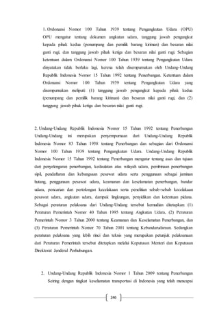 246
1. Ordonansi Nomor 100 Tahun 1939 tentang Pengangkutan Udara (OPU)
OPU mengatur tentang dokumen angkutan udara, tanggung jawab pengangkut
kepada pihak kedua (penumpang dan pemilik barang kiriman) dan besaran nilai
ganti rugi, dan tanggung jawab pihak ketiga dan besaran nilai ganti rugi. Sebagian
ketentuan dalam Ordonansi Nomor 100 Tahun 1939 tentang Pengangkutan Udara
dinyatakan tidak berlaku lagi, kerena telah disempurnakan oleh Undang-Undang
Republik Indonesia Nomor 15 Tahun 1992 tentang Penerbangan. Ketentuan dalam
Ordonansi Nomor 100 Tahun 1939 tentang Pengangkutan Udara yang
disempurnakan meliputi: (1) tanggung jawab pengangkut kepada pihak kedua
(penumpang dan pemilik barang kiriman) dan besaran nilai ganti rugi, dan (2)
tanggung jawab pihak ketiga dan besaran nilai ganti rugi.
2. Undang-Undang Republik Indonesia Nomor 15 Tahun 1992 tentang Penerbangan
Undang-Undang ini merupakan penyempurnaan dari Undang-Undang Republik
Indonesia Nomor 83 Tahun 1958 tentang Penerbangan dan sebagian dari Ordonansi
Nomor 100 Tahun 1939 tentang Pengangkutan Udara. Undang-Undang Republik
Indonesia Nomor 15 Tahun 1992 tentang Penerbangan mengatur tentang asas dan tujuan
dari penyelengaran penerbangan, kedaulatan atas wilayah udara, pembinaan penerbangan
sipil, pendaftaran dan kebangsaan pesawat udara serta penggunaan sebagai jaminan
hutang, penggunaan pesawat udara, keamanan dan keselamatan penerbangan, bandar
udara, pencarian dan pertolongan kecelakaan serta penelitian sebab-sebab kecelakaan
pesawat udara, angkutan udara, dampak lingkungan, penyidikan dan ketentuan pidana.
Sebagai peraturan pelaksana dari Undang-Undang tersebut kemudian ditetapkan: (1)
Peraturan Pemerintah Nomor 40 Tahun 1995 tentang Angkutan Udara, (2) Peraturan
Pemerintah Nomor 3 Tahun 2000 tentang Keamanan dan Keselamatan Penerbangan, dan
(3) Peraturan Pemerintah Nomor 70 Tahun 2001 tentang Kebandarudaraan. Sedangkan
peraturan pelaksana yang lebih rinci dan teknis yang merupakan petunjuk pelaksanaan
dari Peraturan Pemerintah tersebut ditetapkan melalui Keputusan Menteri dan Keputusan
Direktorat Jenderal Perhubungan.
2. Undang-Undang Republik Indonesia Nomor 1 Tahun 2009 tentang Penerbangan
Seiring dengan tingkat keselamatan transportasi di Indonesia yang telah mencapai
 