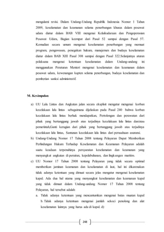 248
mengalami revisi. Dalam Undang-Undang Republik Indonesia Nomor 1 Tahun
2009, keselamatan dan keamanan selama penerbangan khusus dalam pesawat
udara diatur dalam BAB VIII mengenai Kelaikudaraan dan Pengoperasian
Pesawat Udara, Bagian keempat dari Pasal 52 sampai dengan Pasal 57.
Kemudian secara umum mengenai keselamatan penerbangan yang memuat
program, pengawasan, penegakan hukum, manajemen dan budaya keselamatan
diatur dalam BAB XIII Pasal 308 sampai dengan Pasal 322.Selanjutnya aturan
pelaksana mengenai ketentuan keselamatan dalam Undang-undang ini
menggunakan Peraturan Menteri mengenai keselamatan dan keamanan dalam
pesawat udara, kewenangan kapten selama penerbangan, budaya keselamatan dan
pemberian sanksi administratif.
M. Kesimpulan
a) UU Lalu Lintas dan Angkutan jalan secara eksplisit mengatur mengenai korban
kecelakaan lalu lintas sebagaimana dijelaskan pada Pasal 240 bahwa korban
kecelakaan lalu lintas berhak mendapatkan, Pertolongan dan perawatan dari
pihak yang bertanggung jawab atas terjadinya kecelakaan lalu lintas dan/atau
pemerintah,Ganti kerugian dari pihak yang bertanggung jawab atas terjadinya
kecelakaan lalu lintas, Santunan kecelakaan lalu lintas dari perusahaan asuransi.
b) Undang-Undang Nomor 17 Tahun 2008 tentang Pelayaran Dapat Memberikan
Perlindungan Hukum Terhadap Keselamatan dan Keamanan Pelayaran adalah
suatu keadaan terpenuhinya persyaratan keselamatan dan keamanan yang
menyangkut angkutan di perairan, kepelabuhanan, dan lingkungan maritim.
c) UU Nomor 17 Tahun 2008 tentang Pelayaran yang tidak secara optimal
memberikan jaminan keamanan dan keselamatan di laut, hal ini dikarenakan
tidak adanya ketentuan yang dimuat secara jelas mengatur mengenai keselamatan
kapal. Ada dua hal utama yang menyangkut keselamatan dan keamanan kapal
yang tidak dimuat dalam Undang-undang Nomor 17 Tahun 2008 tentang
Pelayaran, hal tersebut adalah:
a. Tidak adanya ketentuan yang mencantumkan mengenai batas muatan kapal
b. Tidak adanya ketentuan mengenai jumlah sekoci penolong dan alat
keselamatan lainnya yang harus ada di kapal. d)
 