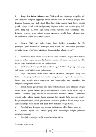 24
f) Pengertian Badan Hukum menurut Molengraf pada hakikatnya merupakan hak
dan kewajiban dari para anggotanya secara bersama-sama, di dalamnya terdapat harta
kekayaan bersama yang tidak dapat dibagi-bagi. Setiap anggota tidak hanya menjadi
pemilik sebagai pribadi untuk masing-masing bagiannya dalam satu kesatuan yang tidak
dapat dibagi-bagi itu, tetapi juga sebagi pemilik bersama untuk keseluruhan harta
kekayaan, sehingga setiap pribadi anggota merupakan pemilik harta kekayaan yang
terorganisasikan dalam badan hukum tersebut.
g) Menurut Chidir Ali, badan hukum dapat diartikan berdasarkan dua (2)
pandangan, yaitu berdasarkan pandangan teori hukum dan berdasarkan pandangan
persoalan hukum positif yang selanjutnya dapat dijelaskan sebagai berikut14.
1. Berdasarkan teori hukum, badan hukum dapat diartikan sebagai subjek hukum
yang merupakan segala sesuatu berdasarkan tuntutan kebutuhan masyarakat itu oleh
hukum diakui sebagai pendukung hak dan kewajiban.
2. Berdasarkan hukum positif, badan hukum dapat diartikan sebagi siapa saja yang
oleh hukum positif diakui sebagi badan hukum.
3. Dapat disimpulkan bahwa badan hukum merupakan sekumpulan orang atau
badan –badan yang mendirikan suatu struktur keorganisasian dengan hak dan kewajiban
hukum yang terpisah antara orang-orang atau badan-badan yang mendirikan dan
menjalankan organisiasi tersebut.
4. Sebuah badan, perkumpulan, atau suatu perikatan hukum dapat dikatakan sebagai
badan hukum, apabila memiliki persyaratan-persyaratan sebagai badan hukum, seperti
memiliki organisasi yang merupakan satu-kesatuan tersendiri, memiliki kepribadian
sebagai badan hukum, memiliki tujuan tersendiri, dan memiliki harta kekayaan sendiri.
Persyaratan-persyaratan badan, perkumpulan, atau suatu perikatan hukum supaya dapat
diartikan sebagai badan hukum lebih lanjut dapat dijelaskan sebagai berikut.
a. Memiliki harta kekayaan yang terpisah dari kekayaan subjek hukum yang lain.
b. Memiliki tujuan ideal tertentu yang tidak bertentangan dengan peraturan
perundang-undangan.
c. Memiliki kepentingan sendiri dalam lalu-lintas hukum.
14 Chidir Ali, Op. Cit, hal 18.
 