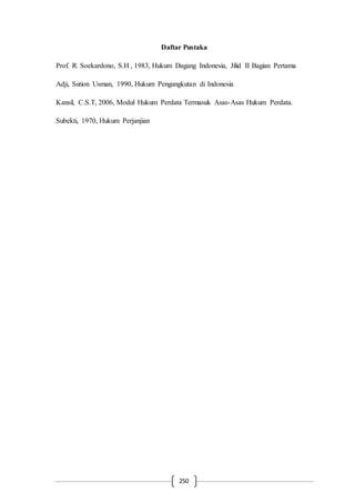 250
Daftar Pustaka
Prof. R. Soekardono, S.H , 1983, Hukum Dagang Indonesia, Jilid II Bagian Pertama
Adji, Sution Usman, 1990, Hukum Pengangkutan di Indonesia
Kansil, C.S.T, 2006, Modul Hukum Perdata Termasuk Asas-Asas Hukum Perdata.
Subekti, 1970, Hukum Perjanjian
 