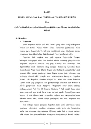 251
BAB IX
HUKUM KEPAILITAN DAN PENUNDAAN PEMBAYARAN HUTANG
Oleh:
Andi Faizkha Haditya, Andrea Sukmadilaga, , Zahid Ahsan ,Muhzen Muzadi, Farhan
Febriaji
A. Kepailitan
1. Pengertian
Istilah Kepailitan berasal dari kata “Pailit” yang artinya bangkrut.Kepailitan
berasal dari bahasa Prancis “failite” artinya Kemacetan pembayaran. Dalam
bahasa Iggris dengan kata To fail yang memiliki arti sama. Sehubungan dengan
pengucapan kata dalam bahasa Belanda adalah Faiyit yang berarti palyit.
Pengertian dari bangkrut atau pailit menurut Ensiklopedia Ekonomi
Keuangan Perdagangan antara lain, keadaan dimana seseorang yang oleh suatu
pengadilan dinyatakan bankrupt dan yang aktivanya atau warisannya telah
diperuntukkan untuk membayar utang-utangnya. Terminologi Kepailitan dalam
Sistem hukum Anglo-Saxon dikenal dengan kata Bankrupct adapun hal itu berarti
keadaan tidak mampu membayar hutan dimana semua harta kekayaan yang
berhutang diambil oleh penagih atau persero-persero.Sedangkan, kepailitan
menurut UU Kepailitan diartikan sebagai sita umum atas semua kekayaan
Debitor Pailit yang pengurusan dan pemberesannya dilakukan oleh Kurator di
bawah pengawasan Hakim Pengawas sebagaimana diatur dalam Undang-
Undang.Menurut Prof. Mr. Dr Sudargo Gautama, “ Pailit adalah Suatu sitaan
secara enyeluruh atas segala harta benda daripada sipailit. Sebagai konsekuensi
tertentu, si pailit dilarang untuk melanjutkan usahanya dan mengambil tindakan-
tindakan dalam huku, kecuali dengan persetujuan dari pihak pengawas atau
pelaksanaan ”.
Dari berbagai macam pengertian kepailitan diatas dapat disimpulkan secara
sederhana, bahwasanya kepailitan merupakan bentuk akibat dari bangkrutnya
usaha para pengusaha atau pedagang (debitor), maka dari itu semua aset-aset
milik debitor disita guna melakukan pembayaran utang-utangnya kepada kreditor.
 