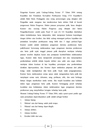 252
Pengertian Kurator pada Undang-Undang Nomor 37 Tahun 2004 tentang
Kepailitan dan Penundaan Kewajiban Pembayaran Utang (“UU Kepailitan”)
adalah Balai Harta Peninggalan atau orang perseorangan yang diangkat oleh
Pengadilan untuk mengurus dan membereskan harta debitor Pailit di bawah
pengawasan Hakim Pengawas. Dalam putusan pernyataan pailit, harus diangkat
Kurator dan seorang Hakim Pengawas yang ditunjuk dari hakim
Pengadilan.Kurator sendiri pada Pasal 15 ayat (3) UU Kepailitan disebutkan
dalam kedudukannya harus independen, tidak mempunyai benturan kepentingan
dengan debitor atau kreditor, dan tidak sedang menangani perkara kepailitan dan
penundaan kewajiban pembayaran utang lebih dari 3 (tiga) perkara.Tugas
Kurator sendiri adalah melakukan pengurusan dan/atau pemberesan harta
pailit.Kurator berwenang melaksanakan tugas pengurusan dan/atau pemberesan
atas harta pailit sejak tanggal putusan pailit diucapkan meskipun terhadap
putusan tersebut diajukan kasasi atau peninjauan kembali.Dalam melaksanakan
tugas, Kurator tidak harus memperoleh persetujuan dari atau menyampaikan
pemberitahuan terlebih dahulu kepada debitor atau salah satu organ debitor,
meskipun dalam keadaan di luar kepailitan, persetujuan atau pemberitahuan
demikian dipersyaratkan, dan Kurator dapat melakukan pinjaman dari pihak
ketiga, untuk meningkatkan nilai harta pailit. Sejak mulai pengangkatannya,
Kurator harus melaksanakan semua upaya untuk mengamankan harta pailit dan
menyimpan semua surat, dokumen, uang, perhiasan, efek, dan surat berharga
lainnya dengan memberikan tanda terima. Jika terjadi kesalahan atau kelalaian
dalam tugas pengurusan harta pailit, Kurator bertanggung jawab terhadap
kesalahan atau kelalaiannya dalam melaksanakan tugas pengurusan dan/atau
pemberesan yang menyebabkan kerugian terhadap harta pailit.
Menurut Undang-Undang Nomor 37 Tahun 2004, maka syarat-syarat yuridis agar
suatu perusahaan dapat dinyatakan pailit adalah sebagai berikut:
1. Adanya hutang
2. Minimal satu dari hutang sudah jatuh tempo;
3. Minimal satu dari hutang dapat ditagih;
4. Adanya debitor;
5. Adanya kreditor;
6. Kreditor lebih dari satu;
 