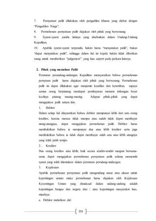 253
7. Pernyataan pailit dilakukan oleh pengadilan khusus yang diebut dengan
“Pengadilan Niaga”,
8. Permohonan pernyataan pailit diajukan oleh pihak yang berwenang;
9. Syarat-syarat yuridis lainnya yang disebutkan dalam Undang-Undang
Kepailitan;
10. Apabila syarat-syarat terpenuhi, hakim harus “menyatakan pailit”, bukan
“dapat menyatakan pailit”, sehingga dalam hal ini kepda hakim tidak diberikan
ruang untuk memberikan “judgement” yang luas seperti pada perkara lainnya.
2. Pihak yang memohon Pailit
Peraturan perundang-undangan Kepailitan mensyaratkan bahwa permohonan
pernytaan pailit harus diajukan oleh pihak yang berwenang. Permohonan
pailit ini dapat dilakukan agar menjamin keadilan dan ketertiban, supaya
semua orang berpiutang mendapat pembayaran menurut imbangan besar
kecilnya piutang masing-masing. Adapun pihak-pihak yang dapat
mengajukan pailit antara lain:
1. Debitor
Dalam setiap hal diisyaratkan bahwa debitor mempunyai lebih dari satu orang
kreditor, karena merasa tidak mampu atau sudah tidak dapat membayar
utang-utangnya, dapat mengajukan permohonan pailit. Debitor harus
membuktikan bahwa ia mempunyai dua atau lebih kreditor serta juga
membuktikan bahwa ia tidak dapat membayar salah satu atau lebih utangnya
yang telah jatuh tempo.
2. Kreditor
Dua orang kreditor atau lebih, baik secara sendiri-sendiri maupun bersama-
sama dapat mengajukan permohonan pernyataan pailit selama memenuhi
syarat yang telah ditentukan dalam peraturan perudang-undangan.
3. Kejaksaan
Apabila permohonan pernyataan pailit mengandung unsur atau alasan untuk
kepentingan umum maka permohonan harus diajukan oleh Kejaksaan
Keoentingan Umum yang dimaksud dalam undang-undang adalah
kepentingan bangsa dan negara dan / atau kepentingan masyarakat luas,
misalnya:
a. Debitor melarikan diri
 