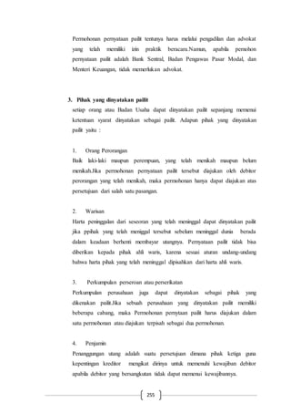 255
Permohonan pernyataan pailit tentunya harus melalui pengadilan dan advokat
yang telah memiliki izin praktik beracara.Namun, apabila pemohon
pernyataan pailit adalah Bank Sentral, Badan Pengawas Pasar Modal, dan
Menteri Keuangan, tidak memerlukan advokat.
3. Pihak yang dinyatakan pailit
setiap orang atau Badan Usaha dapat dinyatakan pailit sepanjang memenui
ketentuan syarat dinyatakan sebagai pailit. Adapun pihak yang dinyatakan
pailit yaitu :
1. Orang Perorangan
Baik laki-laki maupun perempuan, yang telah menikah maupun belum
menikah.Jika permohonan pernyataan pailit tersebut diajukan oleh debitor
perorangan yang telah menikah, maka permohonan hanya dapat diajukan atas
persetujuan dari salah satu pasangan.
2. Warisan
Harta peninggalan dari seseoran yang telah meninggal dapat dinyatakan pailit
jika ppihak yang telah meniggal tersebut sebelum meninggal dunia berada
dalam keadaan berhenti membayar utangnya. Pernyataan pailit tidak bisa
diberikan kepada pihak ahli waris, karena sesuai aturan undang-undang
bahwa harta pihak yang telah meninggal dipisahkan dari harta ahli waris.
3. Perkumpulan perseroan atau perserikatan
Perkumpulan perusahaan juga dapat dinyatakan sebagai pihak yang
dikenakan pailit.Jika sebuah perusahaan yang dinyatakan pailit memiliki
beberapa cabang, maka Permohonan pernytaan pailit harus diajukan dalam
satu permohonan atau diajukan terpisah sebagai dua permohonan.
4. Penjamin
Penanggungan utang adalah suatu persetujuan dimana pihak ketiga guna
kepentingan kreditor mengikat dirinya untuk memenuhi kewajiban debitor
apabila debitor yang bersangkutan tidak dapat memenui kewajibannya.
 