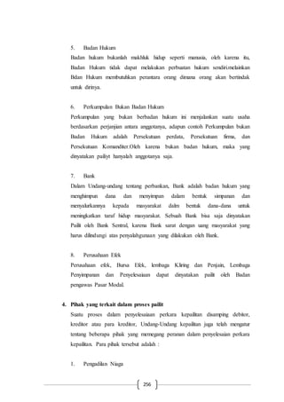 256
5. Badan Hukum
Badan hukum bukanlah makhluk hidup seperti manusia, oleh karena itu,
Badan Hukum tidak dapat melakukan perbuatan hukum sendiri.melainkan
Bdan Hukum membutuhkan perantara orang dimana orang akan bertindak
untuk dirinya.
6. Perkumpulan Bukan Badan Hukum
Perkumpulan yang bukan berbadan hukum ini menjalankan suatu usaha
berdasarkan perjanjian antara anggotanya, adapun contoh Perkumpulan bukan
Badan Hukum adalah Persekutuan perdata, Persekutuan firma, dan
Persekutuan Komanditer.Oleh karena bukan badan hukum, maka yang
dinyatakan pailiyt hanyalah anggotanya saja.
7. Bank
Dalam Undang-undang tentang perbankan, Bank adalah badan hukum yang
menghimpun dana dan menyimpan dalam bentuk simpanan dan
menyalurkannya kepada masyarakat dalm bentuk dana-dana untuk
meningkatkan taraf hidup masyarakat. Sebuah Bank bisa saja dinyatakan
Pailit oleh Bank Sentral, karena Bank sarat dengan uang masyarakat yang
harus dilindungi atas penyalahgunaan yang dilakukan oleh Bank.
8. Perusahaan Efek
Perusahaan efek, Bursa Efek, lembaga Kliring dan Penjain, Lembaga
Penyimpanan dan Penyelesaiaan dapat dinyatakan pailit oleh Badan
pengawas Pasar Modal.
4. Pihak yang terkait dalam proses pailit
Suatu proses dalam penyelesaiaan perkara kepailitan disamping debitor,
kreditor atau para kreditor, Undang-Undang kepailitan juga telah mengatur
tentang beberapa pihak yang memegang peranan dalam penyelesaian perkara
kepailitan. Para pihak tersebut adalah :
1. Pengadilan Niaga
 