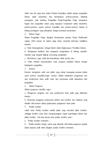 257
Salah satu hal yang baru dalam Pranata Kepailitan adalah adanya pengadilan
khusus untuk memeriksa dan memutuskan perkara-perkara dibidang
perniagaan, yaitu hadirnya Pengadilan Niaga.Pengadilan Niaga merupakan
bagian dari pengadilan umum yang mepunyai kompetensi untuk memeriksa
perkara-perkara seperti perkara kepailitan dan perkara-perkara lainnya di
bidang perniagaan yang ditetapkan dengan peraturan pemerintah.
2. Hakim Niaga
Hakim Pengadilan Niaga diangkat berdasarkan putusan Ketua Mahkamah
Agung. Oleh karena itu hakim niaga harus memenhi beberapa kualifikasi
tertentu:
a. Telah berpengalaman sebagai hakim dalam lingkuangan Peradilan hukum;
b. Mempunyai dedikasi dan menguasai pengetahuan di bidang masalah-
masalah yang menjadi lingkup kewenang pengadilan;
c. Berwibawa, jujur, adail dan berkelakuan tidak tercela; dan
d. Telah berhasil menyelesaikan suatu program pelatihan khusus sebagai
hakimpada pengadilan.
3. Kurator
Kurator merupakan salah satu pihak yang cukup memegang peranan dalam
suatu perkara kepailitan.Tugas kurator adalah melakukan pengurusan dan
atau pemberesan harta pailit sejak hari pernyataan pailit diputuskan oleh
pengadilan.
4. Hakim Pengawas
Hakim pengawas memiliki tugas:
a. Mengawasi pengurus dan atau pemberesan harta pailit yang dilakukan
kurator;
b. Menerima pengajuan perlawanan debitor dan kreditor atas tindakan yang
diambil oleh kurator dalam pelaksanaan pengurusan harta pailit.
5. Panitia kreditor
sudah tentu Panitia kreditor adalah pihak yang mewakili pihak kreditor,
sehingga kreditor tentu akan memperjuangkan segala kepentingan hukum dari
pihak kreditor. Ada dua macam jenis panitia kreditor yaitu :
a. Panitia kreditor sementara ;
b. Panitia kreditor (tetap), yakni yang dibentuk oleh hakim pengawas apabila
dalam putusan pailit tidak diangkat panitia kreditor sementara.
 