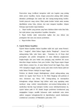 258
Pencocokan utang (verifikasi) merupakan salah satu kegiatan yang penting
dalam proses kepailitan, karena dengan pencocokan piutang inilah nantinya
ditentukan perimbangan dan urutan hak dari masing-masing-masing kreditor.
Setelah pencocok utang selesai, Pihak panitia kreditor berhak untuk meminta
diperlihatkan semua buku, dokuen, dan surat mengenai kepailitan. Adapun
beberapa rapat kreditor dapat diadakan:
a. Rapat kreditur yang pertama yang harus diadakan dalam waktu lima belas
hari sejak putusan yang menyatakan kepailitan diucapkan.
b. Rapat kreditur untuk mencocokan tagihan dan atau diskusi dan
pemungutan hak suara atas rencana perdamiaan.
c. Rapat kreditur khusus
5. Sejarah Hukum Kepailitan
Sejarah hukum kepailitan Hukum kepailitan sudah ada sejak zaman Romawi.
Kata “ bangkrut”, dalam bahasa Inggris disebut “Bangkrupt” , berasal dari
undang-undang Italia, yaitu banca nipta . Sementara itu, di Eropa abad
pertengahan ada praktik kebangkrutan di mana dilakukan penghancuran
bangku-bangku dari para bankir atau pedagang yang melarikan diri secara
diam-diam dengan membawa harta para kreditor. Bagi Negara-negara dengan
tradisi hukum common law, di mana hukum berasal dari Inggris Raya, tahun
1952 merupakan tonggak sejarah, karena pada tahun tersebu hukum pailit dari
tradisi hukum Romawi diadopsi ke negeri Inggris.
Peristiwa ini ditandai dengan diundangkannya sebuah undang-undang yang
disebut Act Againts Such Person As Do Make Bangkrup oleh parlemen di
masa kekaisaran raja Henry VIII. Undang-undang ini menempatkan
kebangkrutan sebagai hukuman bagi debitor nakal yang ngemplang untuk
membayar utang sembari menyembunyikan aset-asetnya.Undang-undang ini
memberikan hak-hak bagi kelompok kreditor secara individual.Sementara itu,
sejarah hukum pailit di AS dimulai dengan perdebatan konstitusional yang
menginginkan kongres memiliki kekuasaan untuk membentuk suatu aturan
uniform mengenai kebangkrutan.Hal ini diperdebatkan sejarah diadakannya
constitutional convention di Philadelphia pada tahun 1787.
 